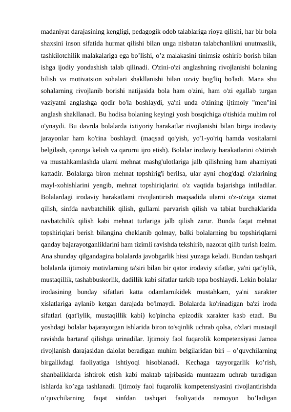 madaniyat darajasining kengligi, pedagogik odob talablariga rioya qilishi, har bir bola
shaxsini inson sifatida hurmat qilishi bilan unga nisbatan talabchanlikni unutmaslik,
tashkilotchilik malakalariga ega bo’lishi, o’z malakasini tinimsiz oshirib borish bilan
ishga ijodiy yondashish talab qilinadi. O'zini-o'zi anglashning rivojlanishi bolaning
bilish va motivatsion sohalari shakllanishi bilan uzviy bog'liq bo'ladi. Mana shu
sohalarning rivojlanib borishi natijasida bola ham o'zini, ham o'zi egallab turgan
vaziyatni  anglashga qodir  bo'la boshlaydi, ya'ni  unda o'zining ijtimoiy "men"ini
anglash shakllanadi. Bu hodisa bolaning keyingi yosh bosqichiga o'tishida muhim rol
o'ynaydi. Bu davrda bolalarda ixtiyoriy harakatlar rivojlanishi bilan birga irodaviy
jarayonlar  ham  ko'rina  boshlaydi  (maqsad  qo'yish,  yo'1-yo'riq  hamda  vositalarni
belgilash, qarorga kelish va qarorni ijro etish). Bolalar irodaviy harakatlarini o'stirish
va mustahkamlashda ularni mehnat mashg'ulotlariga jalb qilishning ham ahamiyati
kattadir. Bolalarga biron mehnat topshirig'i berilsa, ular ayni chog'dagi o'zlarining
mayl-xohishlarini yengib, mehnat topshiriqlarini o'z vaqtida bajarishga intiladilar.
Bolalardagi irodaviy harakatlami rivojlantirish maqsadida ularni o'z-o'ziga xizmat
qilish, sinfda navbatchilik qilish, gullarni parvarish qilish va tabiat burchaklarida
navbatchilik  qilish  kabi  mehnat  turlariga  jalb  qilish  zarur.  Bunda  faqat  mehnat
topshiriqlari berish bilangina cheklanib qolmay, balki bolalarning bu topshiriqlarni
qanday bajarayotganliklarini ham tizimli ravishda tekshirib, nazorat qilib turish lozim.
Ana shunday qilgandagina bolalarda javobgarlik hissi yuzaga keladi. Bundan tashqari
bolalarda ijtimoiy motivlarning ta'siri bilan bir qator irodaviy sifatlar, ya'ni qat'iylik,
mustaqillik, tashabbuskorlik, dadillik kabi sifatlar tarkib topa boshlaydi. Lekin bolalar
irodasining  bunday  sifatlari  katta  odamlarnikidek  mustahkam,  ya'ni  xarakter
xislatlariga aylanib ketgan darajada bo'lmaydi. Bolalarda ko'rinadigan ba'zi iroda
sifatlari  (qat'iylik,  mustaqillik  kabi)  ko'pincha  epizodik  xarakter  kasb  etadi.  Bu
yoshdagi bolalar bajarayotgan ishlarida biron to'sqinlik uchrab qolsa, o'zlari mustaqil
ravishda bartaraf qilishga urinadilar. Ijtimoiy faol fuqarolik kompetensiyasi Jamoa
rivojlanish darajasidan dalolat beradigan muhim belgilaridan biri – o’quvchilarning
birgalikdagi  faoliyatiga  ishtiyoqi  hisoblanadi.  Kechaga  tayyorgarlik  ko’rish,
shanbaliklarda ishtirok etish kabi maktab tajribasida muntazam uchrab turadigan
ishlarda ko’zga tashlanadi. Ijtimoiy faol fuqarolik kompetensiyasini rivojlantirishda
o’quvchilarning  faqat  sinfdan  tashqari  faoliyatida  namoyon  bo’ladigan

