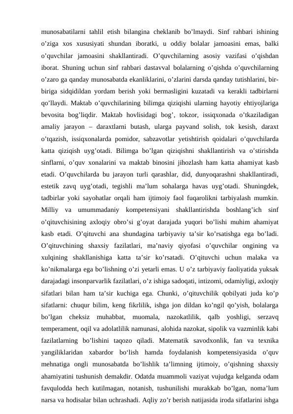 munosabatilarni  tahlil  etish  bilangina  cheklanib  bo’lmaydi.  Sinf  rahbari  ishining
o’ziga  xos  xususiyati  shundan  iboratki,  u  oddiy  bolalar  jamoasini  emas,  balki
o’quvchilar  jamoasini  shakllantiradi.  O’quvchilarning  asosiy  vazifasi  o’qishdan
iborat. Shuning uchun sinf rahbari dastavval bolalarning o’qishda o’quvchilarning
o’zaro ga qanday munosabatda ekanliklarini, o’zlarini darsda qanday tutishlarini, bir-
biriga sidqidildan yordam berish yoki bermasligini kuzatadi va kerakli tadbirlarni
qo’llaydi. Maktab o’quvchilarining bilimga qiziqishi ularning hayotiy ehtiyojlariga
bevosita  bog’liqdir.  Maktab  hovlisidagi  bog’,  tokzor,  issiqxonada  o’tkaziladigan
amaliy  jarayon  –  daraxtlarni  butash,  ularga  payvand  solish,  tok  kesish,  daraxt
o’tqazish, issiqxonalarda pomidor, sabzavotlar yetishtirish qoidalari o’quvchilarda
katta  qiziqish  uyg’otadi.  Bilimga  bo’lgan  qiziqishni  shakllantirish  va  o’stirishda
sinflarni, o’quv xonalarini va maktab binosini jihozlash ham katta ahamiyat kasb
etadi. O’quvchilarda bu jarayon turli qarashlar, did, dunyoqarashni shakllantiradi,
estetik  zavq  uyg’otadi,  tegishli  ma’lum  sohalarga  havas  uyg’otadi.  Shuningdek,
tadbirlar yoki sayohatlar orqali ham ijtimoiy faol fuqarolikni tarbiyalash mumkin.
Milliy  va  umummadaniy  kompetensiyani  shakllantirishda  boshlang’ich  sinf
o’qituvchisining axloqiy obro’si g’oyat darajada yuqori bo’lishi muhim ahamiyat
kasb etadi. O’qituvchi ana shundagina tarbiyaviy ta’sir ko’rsatishga ega bo’ladi.
O’qituvchining  shaxsiy  fazilatlari,  ma’naviy  qiyofasi  o’quvchilar  ongining  va
xulqining  shakllanishiga  katta  ta’sir  ko’rsatadi.  O’qituvchi  uchun  malaka  va
ko’nikmalarga ega bo’lishning o’zi yetarli emas. U o’z tarbiyaviy faoliyatida yuksak
darajadagi insonparvarlik fazilatlari, o’z ishiga sadoqati, intizomi, odamiyligi, axloqiy
sifatlari  bilan ham  ta’sir  kuchiga ega. Chunki, o’qituvchilik qobilyati  juda ko’p
sifatlarni: chuqur bilim, keng fikrlilik, ishga jon dildan ko’ngil qo’yish, bolalarga
bo’lgan  cheksiz  muhabbat,  muomala,  nazokatlilik,  qalb  yoshligi,  serzavq
temperament, oqil va adolatlilik namunasi, alohida nazokat, sipolik va vazminlik kabi
fazilatlarning  bo’lishini  taqozo  qiladi.  Matematik  savodxonlik,  fan  va  texnika
yangiliklaridan  xabardor  bo‘lish  hamda  foydalanish  kompetensiyasida  o’quv
mehnatiga  ongli  munosabatda  bo’lishlik  ta’limning  ijtimoiy,  o’qishning  shaxsiy
ahamiyatini tushunish demakdir. Odatda muammoli vaziyat vujudga kelganda odam
favqulodda hech kutilmagan, notanish, tushunilishi murakkab bo’lgan, noma’lum
narsa va hodisalar bilan uchrashadi. Aqliy zo’r berish natijasida iroda sifatlarini ishga
