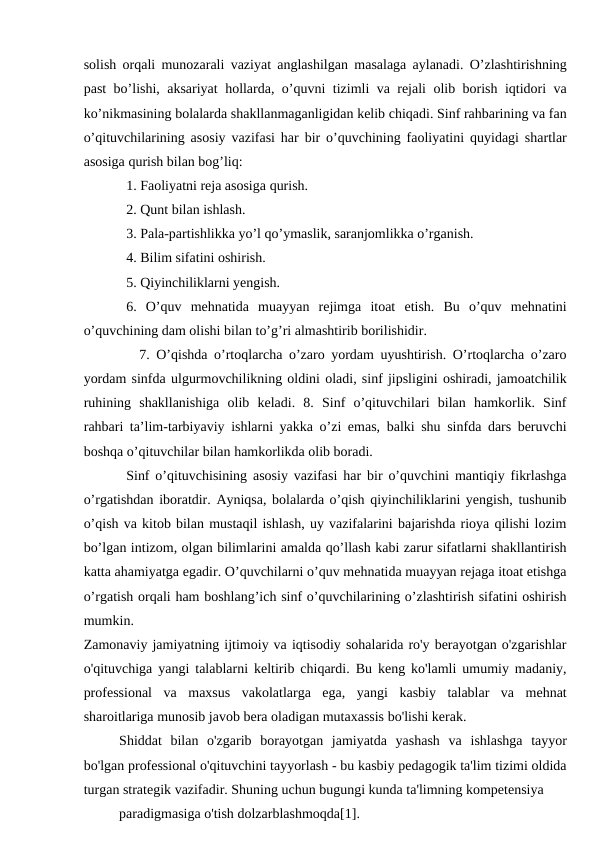 solish orqali munozarali vaziyat anglashilgan masalaga aylanadi. O’zlashtirishning
past bo’lishi, aksariyat hollarda, o’quvni tizimli va rejali olib borish iqtidori va
ko’nikmasining bolalarda shakllanmaganligidan kelib chiqadi. Sinf rahbarining va fan
o’qituvchilarining asosiy vazifasi har bir o’quvchining faoliyatini quyidagi shartlar
asosiga qurish bilan bog’liq: 
1. Faoliyatni reja asosiga qurish. 
2. Qunt bilan ishlash. 
3. Pala-partishlikka yo’l qo’ymaslik, saranjomlikka o’rganish. 
4. Bilim sifatini oshirish. 
5. Qiyinchiliklarni yengish. 
6.  O’quv  mehnatida  muayyan  rejimga  itoat  etish.  Bu  o’quv  mehnatini
o’quvchining dam olishi bilan to’g’ri almashtirib borilishidir. 
  7. O’qishda o’rtoqlarcha o’zaro yordam uyushtirish. O’rtoqlarcha o’zaro
yordam sinfda ulgurmovchilikning oldini oladi, sinf jipsligini oshiradi, jamoatchilik
ruhining  shakllanishiga  olib  keladi.  8.  Sinf  o’qituvchilari  bilan  hamkorlik.  Sinf
rahbari ta’lim-tarbiyaviy ishlarni yakka o’zi emas, balki shu sinfda dars beruvchi
boshqa o’qituvchilar bilan hamkorlikda olib boradi. 
Sinf o’qituvchisining asosiy vazifasi har bir o’quvchini mantiqiy fikrlashga
o’rgatishdan iboratdir. Ayniqsa, bolalarda o’qish qiyinchiliklarini yengish, tushunib
o’qish va kitob bilan mustaqil ishlash, uy vazifalarini bajarishda rioya qilishi lozim
bo’lgan intizom, olgan bilimlarini amalda qo’llash kabi zarur sifatlarni shakllantirish
katta ahamiyatga egadir. O’quvchilarni o’quv mehnatida muayyan rejaga itoat etishga
o’rgatish orqali ham boshlang’ich sinf o’quvchilarining o’zlashtirish sifatini oshirish
mumkin. 
Zamonaviy jamiyatning ijtimoiy va iqtisodiy sohalarida ro'y berayotgan o'zgarishlar
o'qituvchiga yangi talablarni keltirib chiqardi. Bu keng ko'lamli umumiy madaniy,
professional  va  maxsus  vakolatlarga  ega,  yangi  kasbiy  talablar  va  mehnat
sharoitlariga munosib javob bera oladigan mutaxassis bo'lishi kerak.
Shiddat  bilan  o'zgarib  borayotgan  jamiyatda  yashash  va  ishlashga  tayyor
bo'lgan professional o'qituvchini tayyorlash - bu kasbiy pedagogik ta'lim tizimi oldida
turgan strategik vazifadir. Shuning uchun bugungi kunda ta'limning kompetensiya
paradigmasiga o'tish dolzarblashmoqda[1].
