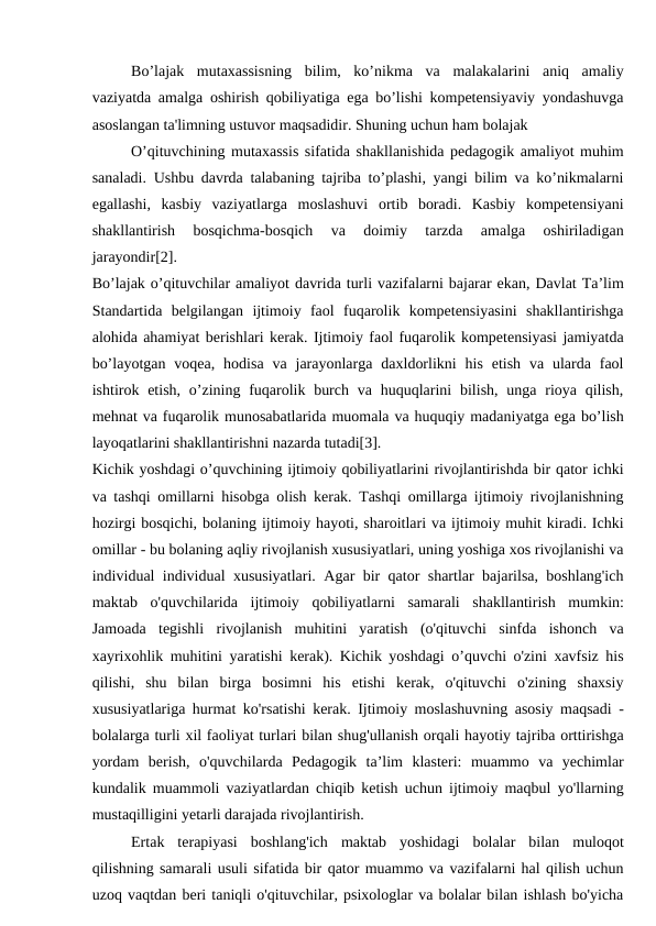 Bo’lajak  mutaxassisning  bilim,  ko’nikma  va  malakalarini  aniq  amaliy
vaziyatda amalga oshirish qobiliyatiga ega bo’lishi kompetensiyaviy yondashuvga
asoslangan ta'limning ustuvor maqsadidir. Shuning uchun ham bolajak
O’qituvchining mutaxassis sifatida shakllanishida pedagogik amaliyot muhim
sanaladi. Ushbu davrda talabaning tajriba to’plashi, yangi bilim va ko’nikmalarni
egallashi,  kasbiy  vaziyatlarga  moslashuvi  ortib  boradi.  Kasbiy  kompetensiyani
shakllantirish  bosqichma-bosqich  va  doimiy  tarzda  amalga  oshiriladigan
jarayondir[2].
Bo’lajak o’qituvchilar amaliyot davrida turli vazifalarni bajarar ekan, Davlat Ta’lim
Standartida  belgilangan  ijtimoiy  faol  fuqarolik  kompetensiyasini  shakllantirishga
alohida ahamiyat berishlari kerak. Ijtimoiy faol fuqarolik kompetensiyasi jamiyatda
bo’layotgan  voqea,  hodisa  va  jarayonlarga  daxldorlikni  his  etish  va ularda  faol
ishtirok etish,  o’zining fuqarolik burch  va huquqlarini  bilish, unga rioya qilish,
mehnat va fuqarolik munosabatlarida muomala va huquqiy madaniyatga ega bo’lish
layoqatlarini shakllantirishni nazarda tutadi[3].
Kichik yoshdagi o’quvchining ijtimoiy qobiliyatlarini rivojlantirishda bir qator ichki
va tashqi omillarni hisobga olish kerak. Tashqi omillarga ijtimoiy rivojlanishning
hozirgi bosqichi, bolaning ijtimoiy hayoti, sharoitlari va ijtimoiy muhit kiradi. Ichki
omillar - bu bolaning aqliy rivojlanish xususiyatlari, uning yoshiga xos rivojlanishi va
individual individual xususiyatlari. Agar bir qator shartlar bajarilsa, boshlang'ich
maktab  o'quvchilarida  ijtimoiy  qobiliyatlarni  samarali  shakllantirish  mumkin:
Jamoada  tegishli  rivojlanish  muhitini  yaratish  (o'qituvchi  sinfda  ishonch  va
xayrixohlik muhitini yaratishi kerak). Kichik yoshdagi o’quvchi o'zini xavfsiz his
qilishi,  shu  bilan  birga  bosimni  his  etishi  kerak,  o'qituvchi  o'zining  shaxsiy
xususiyatlariga hurmat ko'rsatishi kerak. Ijtimoiy moslashuvning asosiy maqsadi -
bolalarga turli xil faoliyat turlari bilan shug'ullanish orqali hayotiy tajriba orttirishga
yordam  berish,  o'quvchilarda  Pedagogik  ta’lim  klasteri:  muammo  va  yechimlar
kundalik muammoli vaziyatlardan chiqib ketish uchun ijtimoiy maqbul yo'llarning
mustaqilligini yetarli darajada rivojlantirish.
Ertak  terapiyasi  boshlang'ich  maktab  yoshidagi  bolalar  bilan  muloqot
qilishning samarali usuli sifatida bir qator muammo va vazifalarni hal qilish uchun
uzoq vaqtdan beri taniqli o'qituvchilar, psixologlar va bolalar bilan ishlash bo'yicha
