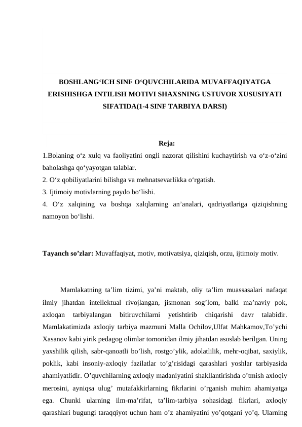 BOSHLANG‘ICH SINF O‘QUVCHILARIDA MUVAFFAQIYATGA
ERISHISHGA INTILISH MOTIVI SHAXSNING USTUVOR XUSUSIYATI
SIFATIDA(1-4 SINF TARBIYA DARSI)
Reja:
1.Bolaning o‘z xulq va faoliyatini ongli nazorat qilishini kuchaytirish va o‘z-o‘zini
baholashga qo‘yayotgan talablar.
2. O‘z qobiliyatlarini bilishga va mehnatsevarlikka o‘rgatish.
3. Ijtimoiy motivlarning paydo bo‘lishi.
4. O‘z  xalqining  va  boshqa  xalqlarning  an’analari,  qadriyatlariga  qiziqishning
namoyon bo‘lishi.
Tayanch so’zlar: Muvaffaqiyat, motiv, motivatsiya, qiziqish, orzu, ijtimoiy motiv.
Mamlakatning ta’lim tizimi, ya’ni maktab, oliy ta’lim muassasalari nafaqat
ilmiy  jihatdan  intellektual  rivojlangan,  jismonan  sog’lom,  balki  ma’naviy  pok,
axloqan  tarbiyalangan  bitiruvchilarni  yetishtirib  chiqarishi  davr  talabidir.
Mamlakatimizda axloqiy tarbiya mazmuni Malla Ochilov,Ulfat Mahkamov,To’ychi
Xasanov kabi yirik pedagog olimlar tomonidan ilmiy jihatdan asoslab berilgan. Uning
yaxshilik qilish, sabr-qanoatli bo’lish, rostgo’ylik, adolatlilik, mehr-oqibat, saxiylik,
poklik,  kabi  insoniy-axloqiy  fazilatlar  to’g’risidagi  qarashlari  yoshlar  tarbiyasida
ahamiyatlidir. O’quvchilarning axloqiy madaniyatini shakllantirishda o’tmish axloqiy
merosini, ayniqsa ulug’ mutafakkirlarning fikrlarini o’rganish muhim ahamiyatga
ega.  Chunki  ularning  ilm-ma’rifat,  ta’lim-tarbiya  sohasidagi  fikrlari,  axloqiy
qarashlari bugungi taraqqiyot uchun ham o’z ahamiyatini yo’qotgani yo’q. Ularning
