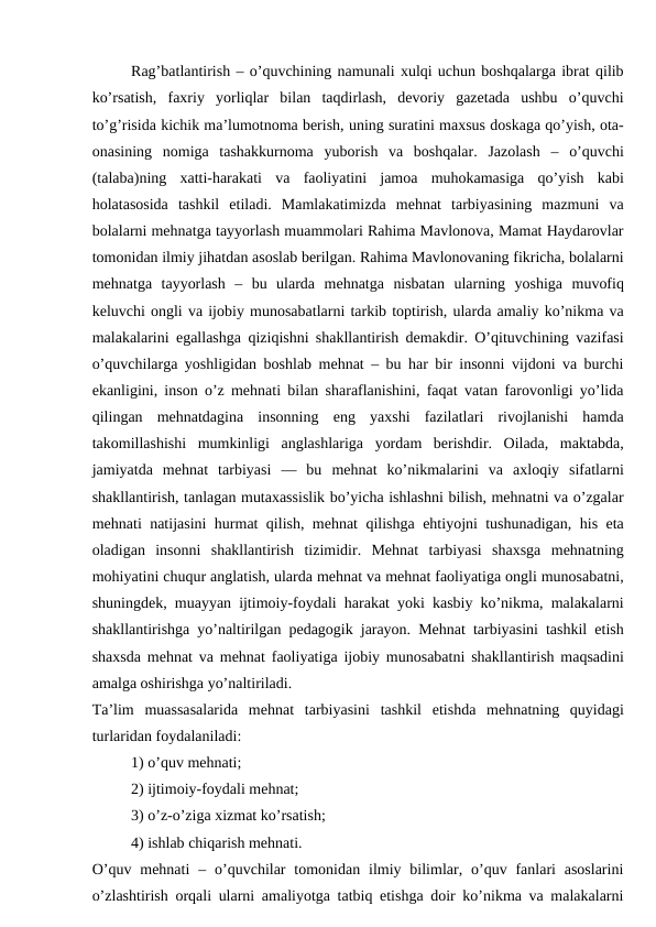 Rag’batlantirish – o’quvchining namunali xulqi uchun boshqalarga ibrat qilib
ko’rsatish,  faxriy  yorliqlar  bilan  taqdirlash,  devoriy  gazetada  ushbu  o’quvchi
to’g’risida kichik ma’lumotnoma berish, uning suratini maxsus doskaga qo’yish, ota-
onasining  nomiga  tashakkurnoma  yuborish  va  boshqalar.  Jazolash  –  o’quvchi
(talaba)ning  xatti-harakati  va  faoliyatini  jamoa  muhokamasiga  qo’yish  kabi
holatasosida  tashkil  etiladi.  Mamlakatimizda  mehnat  tarbiyasining  mazmuni  va
bolalarni mehnatga tayyorlash muammolari Rahima Mavlonova, Mamat Haydarovlar
tomonidan ilmiy jihatdan asoslab berilgan. Rahima Mavlonovaning fikricha, bolalarni
mehnatga  tayyorlash  –  bu  ularda  mehnatga  nisbatan  ularning  yoshiga  muvofiq
keluvchi ongli va ijobiy munosabatlarni tarkib toptirish, ularda amaliy ko’nikma va
malakalarini egallashga qiziqishni shakllantirish demakdir. O’qituvchining vazifasi
o’quvchilarga yoshligidan boshlab mehnat – bu har bir insonni vijdoni va burchi
ekanligini, inson o’z mehnati bilan sharaflanishini, faqat vatan farovonligi yo’lida
qilingan  mehnatdagina  insonning  eng  yaxshi  fazilatlari  rivojlanishi  hamda
takomillashishi  mumkinligi  anglashlariga  yordam  berishdir.  Oilada,  maktabda,
jamiyatda  mehnat  tarbiyasi  —  bu  mehnat  ko’nikmalarini  va  axloqiy  sifatlarni
shakllantirish, tanlagan mutaxassislik bo’yicha ishlashni bilish, mehnatni va o’zgalar
mehnati natijasini hurmat qilish, mehnat qilishga ehtiyojni tushunadigan, his eta
oladigan  insonni  shakllantirish  tizimidir.  Mehnat  tarbiyasi  shaxsga  mehnatning
mohiyatini chuqur anglatish, ularda mehnat va mehnat faoliyatiga ongli munosabatni,
shuningdek, muayyan ijtimoiy-foydali harakat yoki kasbiy ko’nikma, malakalarni
shakllantirishga yo’naltirilgan pedagogik jarayon. Mehnat tarbiyasini tashkil etish
shaxsda mehnat va mehnat faoliyatiga ijobiy munosabatni shakllantirish maqsadini
amalga oshirishga yo’naltiriladi.
Ta’lim  muassasalarida  mehnat  tarbiyasini  tashkil  etishda  mehnatning  quyidagi
turlaridan foydalaniladi:
1) o’quv mehnati;
2) ijtimoiy-foydali mehnat;
3) o’z-o’ziga xizmat ko’rsatish;
4) ishlab chiqarish mehnati.
O’quv  mehnati  – o’quvchilar  tomonidan ilmiy bilimlar, o’quv fanlari  asoslarini
o’zlashtirish orqali ularni amaliyotga tatbiq etishga doir ko’nikma va malakalarni

