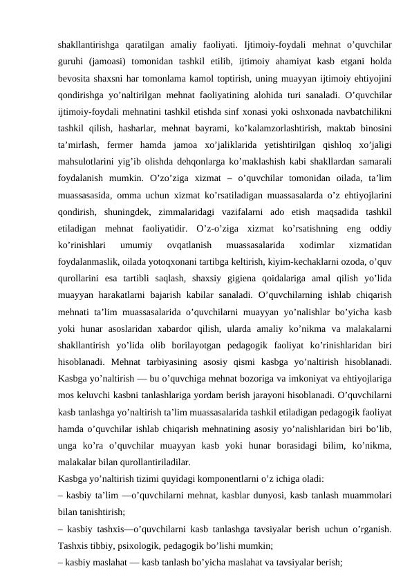 shakllantirishga  qaratilgan  amaliy  faoliyati.  Ijtimoiy-foydali  mehnat  o’quvchilar
guruhi  (jamoasi)  tomonidan  tashkil  etilib,  ijtimoiy  ahamiyat  kasb  etgani  holda
bevosita shaxsni har tomonlama kamol toptirish, uning muayyan ijtimoiy ehtiyojini
qondirishga yo’naltirilgan mehnat faoliyatining alohida turi sanaladi. O’quvchilar
ijtimoiy-foydali mehnatini tashkil etishda sinf xonasi yoki oshxonada navbatchilikni
tashkil  qilish,  hasharlar,  mehnat  bayrami, ko’kalamzorlashtirish,  maktab  binosini
ta’mirlash,  fermer  hamda  jamoa  xo’jaliklarida  yetishtirilgan  qishloq  xo’jaligi
mahsulotlarini yig’ib olishda dehqonlarga ko’maklashish kabi shakllardan samarali
foydalanish  mumkin.  O’zo’ziga  xizmat  –  o’quvchilar  tomonidan  oilada,  ta’lim
muassasasida, omma uchun xizmat ko’rsatiladigan muassasalarda o’z ehtiyojlarini
qondirish,  shuningdek,  zimmalaridagi  vazifalarni  ado  etish  maqsadida  tashkil
etiladigan  mehnat  faoliyatidir.  O’z-o’ziga  xizmat  ko’rsatishning  eng  oddiy
ko’rinishlari  umumiy  ovqatlanish  muassasalarida  xodimlar  xizmatidan
foydalanmaslik, oilada yotoqxonani tartibga keltirish, kiyim-kechaklarni ozoda, o’quv
qurollarini  esa  tartibli  saqlash,  shaxsiy  gigiena  qoidalariga  amal  qilish  yo’lida
muayyan  harakatlarni  bajarish  kabilar  sanaladi.  O’quvchilarning  ishlab  chiqarish
mehnati ta’lim muassasalarida o’quvchilarni muayyan yo’nalishlar bo’yicha kasb
yoki  hunar  asoslaridan  xabardor  qilish,  ularda  amaliy  ko’nikma  va  malakalarni
shakllantirish  yo’lida  olib  borilayotgan  pedagogik  faoliyat  ko’rinishlaridan  biri
hisoblanadi.  Mehnat  tarbiyasining  asosiy  qismi  kasbga  yo’naltirish  hisoblanadi.
Kasbga yo’naltirish — bu o’quvchiga mehnat bozoriga va imkoniyat va ehtiyojlariga
mos keluvchi kasbni tanlashlariga yordam berish jarayoni hisoblanadi. O’quvchilarni
kasb tanlashga yo’naltirish ta’lim muassasalarida tashkil etiladigan pedagogik faoliyat
hamda o’quvchilar ishlab chiqarish mehnatining asosiy yo’nalishlaridan biri bo’lib,
unga  ko’ra  o’quvchilar  muayyan  kasb  yoki  hunar  borasidagi  bilim,  ko’nikma,
malakalar bilan qurollantiriladilar.
Kasbga yo’naltirish tizimi quyidagi komponentlarni o’z ichiga oladi:
– kasbiy ta’lim —o’quvchilarni mehnat, kasblar dunyosi, kasb tanlash muammolari
bilan tanishtirish;
– kasbiy tashxis—o’quvchilarni kasb tanlashga tavsiyalar berish uchun o’rganish.
Tashxis tibbiy, psixologik, pedagogik bo’lishi mumkin;
– kasbiy maslahat — kasb tanlash bo’yicha maslahat va tavsiyalar berish;

