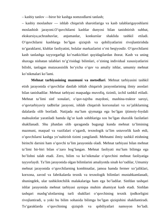 – kasbiy tanlov —biror bir kasbga nomzodlarni tanlash;
– kasbiy moslashuv — ishlab chiqarish sharoitlariga va kasb talablarigayoshlarni
moslashish  jarayoni.O’quvchilarni  kasblar  dunyosi  bilan  tanishtirish  suhbat,
ekskursiya,uchrashuvlar,  anjumanlar,  konkurslar  shaklida  tashkil  etiladi.
O’quvchilarni  kasblarga  bo’lgan  qiziqish  va  qobiliyatlarini  rivojlantirishda
to’garaklarni, klublar faoliyatini, bolalar markazlarini o’rni beqiyosdir. O’quvchilarni
kasb tanlashga tayyorgarligi ko’rsatkichlari quyidagilardan iborat. Kasb va uning
shaxsga nisbatan talablari to’g’risidagi bilimlari, o’zining individual xususiyatlarini
bilishi, tanlagan mutaxassislik bo’yicha o’quv va amaliy ishlar, umumiy mehnat
ko’nikmalari ko’lami.
Mehnat tarbiyasining mazmuni va metodlari. Mehnat tarbiyasini tashkil
etish jarayonida o’quvchilar dastlab ishlab chiqarish jarayonlarining ilmiy asoslari
bilan tanishadilar. Mehnat tarbiyasi maqsadga muvofiq, tizimli, izchil tashkil etiladi.
Mehnat  ta’limi  sinf  xonalari,  o’quv-tajriba  maydoni,  mashina-traktor  saroyi,
o’quvtarbiyaviy tadbirlar jarayoni, ishlab chiqarish korxonalari va xo’jaliklarning
dalalarda  olib  boriladi.  Natijada  ma’lum  qiymatga  ega  bo’lgan  ijtimoiy-foydali
mahsulotlar yaratiladi hamda ilg’or kasb sohiblariga xos bo’lgan shaxslik fazilatlari
shakllanadi.  Shu  jihatdan  olib  qaraganda  bugungi  kunda  mehnat  ta’limining
mazmuni, maqsad va vazifalari  o’zgardi, texnologik ta’lim  ustuvorlik kasb etdi,
o’quvchilarni kasbga yo’naltirish tizimi yangilandi. Mehnatni ilmiy tashkil etishning
birinchi darsini ham o’quvchi ta’lim jarayonida oladi. Mehnat tarbiyasi bilan mehnat
ta’limi  bir-biri  bilan  o’zaro  bog’langan.  Mehnat  faoliyati  ma’lum  bilimga  ega
bo’lishni  talab  etadi.  Zero,  bilim  va  ko’nikmalar  o’quvchini  mehnat  faoliyatiga
tayyorlaydi. Ta’lim jarayonida olgan bilimlarini amaliyotda sinab ko’radilar, Umumiy
mehnat jarayonida o’quvchilarning kombinatlar, jamoa hamda fermer xo’jaliklari,
korxona, zavod va fabrikalarda texnik va texnologik bilimlari  mustahkamlanadi,
shuningdek, ular tashkilotchilik malakalariga ham ega bo’ladilar. Sinfdan tashqari
ishlar  jarayonida mehnat  tarbiyasi  ayniqsa  muhim  ahamiyat  kasb  etadi. Sinfdan
tashqari  mashg’ulotlarning  turli  shakllari  o’quvchining  texnik  ijodkorligini
rivojlantiradi, u yoki bu bilim sohasida bilimga bo’lgan qiziqishini shakllantiradi.
To’garaklarda  o’quvchining  qiziqish  va  qobiliyatlari  namoyon  bo’ladi.
