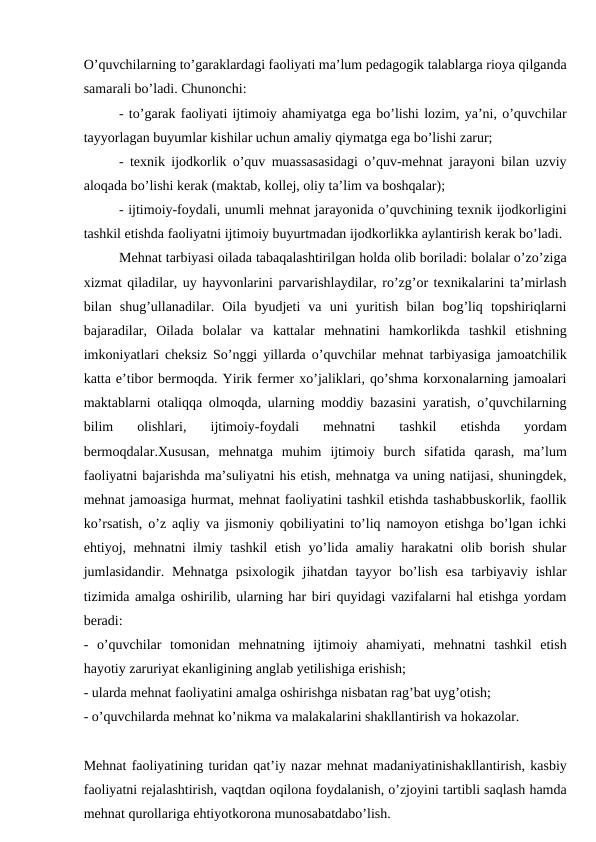 O’quvchilarning to’garaklardagi faoliyati ma’lum pedagogik talablarga rioya qilganda
samarali bo’ladi. Chunonchi:
- to’garak faoliyati ijtimoiy ahamiyatga ega bo’lishi lozim, ya’ni, o’quvchilar
tayyorlagan buyumlar kishilar uchun amaliy qiymatga ega bo’lishi zarur;
- texnik ijodkorlik o’quv muassasasidagi o’quv-mehnat jarayoni bilan uzviy
aloqada bo’lishi kerak (maktab, kollej, oliy ta’lim va boshqalar);
- ijtimoiy-foydali, unumli mehnat jarayonida o’quvchining texnik ijodkorligini
tashkil etishda faoliyatni ijtimoiy buyurtmadan ijodkorlikka aylantirish kerak bo’ladi.
Mehnat tarbiyasi oilada tabaqalashtirilgan holda olib boriladi: bolalar o’zo’ziga
xizmat qiladilar, uy hayvonlarini parvarishlaydilar, ro’zg’or texnikalarini ta’mirlash
bilan  shug’ullanadilar.  Oila  byudjeti  va  uni  yuritish  bilan  bog’liq  topshiriqlarni
bajaradilar,  Oilada  bolalar  va  kattalar  mehnatini  hamkorlikda  tashkil  etishning
imkoniyatlari cheksiz So’nggi yillarda o’quvchilar mehnat tarbiyasiga jamoatchilik
katta e’tibor bermoqda. Yirik fermer xo’jaliklari, qo’shma korxonalarning jamoalari
maktablarni otaliqqa olmoqda, ularning moddiy bazasini yaratish, o’quvchilarning
bilim  olishlari,  ijtimoiy-foydali  mehnatni  tashkil  etishda  yordam
bermoqdalar.Xususan,  mehnatga  muhim  ijtimoiy  burch  sifatida  qarash,  ma’lum
faoliyatni bajarishda ma’suliyatni his etish, mehnatga va uning natijasi, shuningdek,
mehnat jamoasiga hurmat, mehnat faoliyatini tashkil etishda tashabbuskorlik, faollik
ko’rsatish, o’z aqliy va jismoniy qobiliyatini to’liq namoyon etishga bo’lgan ichki
ehtiyoj, mehnatni ilmiy tashkil etish yo’lida amaliy harakatni olib borish shular
jumlasidandir. Mehnatga  psixologik jihatdan  tayyor  bo’lish  esa  tarbiyaviy  ishlar
tizimida amalga oshirilib, ularning har biri quyidagi vazifalarni hal etishga yordam
beradi:
-  o’quvchilar  tomonidan  mehnatning  ijtimoiy  ahamiyati,  mehnatni  tashkil  etish
hayotiy zaruriyat ekanligining anglab yetilishiga erishish;
- ularda mehnat faoliyatini amalga oshirishga nisbatan rag’bat uyg’otish;
- o’quvchilarda mehnat ko’nikma va malakalarini shakllantirish va hokazolar.
Mehnat faoliyatining turidan qat’iy nazar mehnat madaniyatinishakllantirish, kasbiy
faoliyatni rejalashtirish, vaqtdan oqilona foydalanish, o’zjoyini tartibli saqlash hamda
mehnat qurollariga ehtiyotkorona munosabatdabo’lish.
