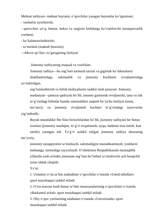 Mehnat tarbiyasi- mehnat bayrami, o’quvchilar yasagan buyumlar ko’rgazmasi;
- xasharlar uyushtirish;
- qarovchisi yo’q, bemor, keksa va nogiron kishilarga ko’rsatiluvchi insonparvarlik
yordami;
- ko’kalamzorlashtirish;
- ta’mirlash (maktab binosini);
- «Moxir qo’llar» to’garagining faoliyati
.Jismoniy tarbiyaning maqsad va vazifalari.
Jismoniy tarbiya—bu sog’lom turmush tarzini va gigienik ko’nikmalarni
shakllantirishga,  salomatlik  va  jismoniy  kuchlarni  rivojlantirishga
yo’naltirilgan,
sog’lomlashtirish va bilish faoliyatlarini tashkil etish jarayoni. Jismoniy
madaniyat—jamiyat qadriyati bo’lib, insonni garmonik rivojlanishi, tana va ruh
to’g’risidagi bilimlar hamda salomatlikni saqlash bo’yicha faoliyat tizimi,
ma’naviy  va  jismoniy  rivojlanish  kuchlari  to’g’risidagi  tasavvurlar
yig’indisidir.
Buyuk mutafakkir Ibn Sino birinchilardan bo’lib, jismoniy tarbiyani bir butun
tizimini (jismoniy mashqlar, to’g’ri ovqatlanish, uyqu, badanni toza tutish, kun
tartibi)  yaratgan  edi.  To’g’ri  tashkil  etilgan  jismoniy  tarbiya  shaxsning
me’yoriy,
jismoniy taraqqiyotini ta’minlaydi, salomatligini mustahkamlaydi, yoshlarni
mehnatga, turmushga tayyorlaydi. O’zbekiston Respublikasida mustaqillik
yillarida yosh avlodni jismonan sog’lom bo’lishini ta’minlovchi uch bosqichli
tizim ishlab chiqildi.
Ya’ni:
1. Umumiy o’rta ta’lim maktablari o’quvchilar o’rtasida «Umid nihollari»
sport musobaqasi tashkil etiladi.
2. O’rta maxsus kasb-hunar ta’limi muassasalarining o’quvchilari o’rtasida
«Barkamol avlod» sport musobaqasi tashkil etiladi.
3. Oliy o’quv yurtlarining talabalari o’rtasida «Universiada» sport
musobaqasi tashkil etiladi.
