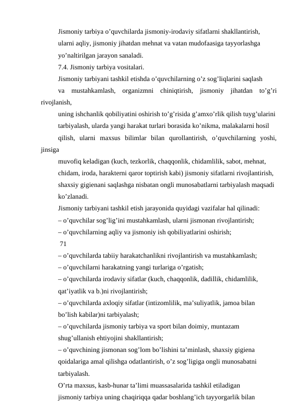 Jismoniy tarbiya o’quvchilarda jismoniy-irodaviy sifatlarni shakllantirish,
ularni aqliy, jismoniy jihatdan mehnat va vatan mudofaasiga tayyorlashga
yo’naltirilgan jarayon sanaladi.
7.4. Jismoniy tarbiya vositalari.
Jismoniy tarbiyani tashkil etishda o’quvchilarning o’z sog’liqlarini saqlash
va  mustahkamlash,  organizmni  chiniqtirish,  jismoniy  jihatdan  to’g’ri
rivojlanish,
uning ishchanlik qobiliyatini oshirish to’g’risida g’amxo’rlik qilish tuyg’ularini
tarbiyalash, ularda yangi harakat turlari borasida ko’nikma, malakalarni hosil
qilish,  ularni  maxsus  bilimlar  bilan  qurollantirish,  o’quvchilarning  yoshi,
jinsiga
muvofiq keladigan (kuch, tezkorlik, chaqqonlik, chidamlilik, sabot, mehnat,
chidam, iroda, harakterni qaror toptirish kabi) jismoniy sifatlarni rivojlantirish,
shaxsiy gigienani saqlashga nisbatan ongli munosabatlarni tarbiyalash maqsadi
ko’zlanadi.
Jismoniy tarbiyani tashkil etish jarayonida quyidagi vazifalar hal qilinadi:
– o’quvchilar sog’lig’ini mustahkamlash, ularni jismonan rivojlantirish;
– o’quvchilarning aqliy va jismoniy ish qobiliyatlarini oshirish;
 71
– o’quvchilarda tabiiy harakatchanlikni rivojlantirish va mustahkamlash;
– o’quvchilarni harakatning yangi turlariga o’rgatish;
– o’quvchilarda irodaviy sifatlar (kuch, chaqqonlik, dadillik, chidamlilik,
qat’iyatlik va b.)ni rivojlantirish;
– o’quvchilarda axloqiy sifatlar (intizomlilik, ma’suliyatlik, jamoa bilan
bo’lish kabilar)ni tarbiyalash;
– o’quvchilarda jismoniy tarbiya va sport bilan doimiy, muntazam
shug’ullanish ehtiyojini shakllantirish;
– o’quvchining jismonan sog’lom bo’lishini ta’minlash, shaxsiy gigiena
qoidalariga amal qilishga odatlantirish, o’z sog’ligiga ongli munosabatni
tarbiyalash.
O’rta maxsus, kasb-hunar ta’limi muassasalarida tashkil etiladigan
jismoniy tarbiya uning chaqiriqqa qadar boshlang’ich tayyorgarlik bilan
