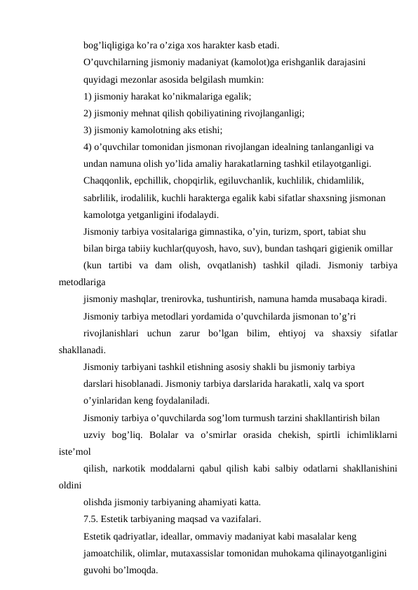 bog’liqligiga ko’ra o’ziga xos harakter kasb etadi.
O’quvchilarning jismoniy madaniyat (kamolot)ga erishganlik darajasini
quyidagi mezonlar asosida belgilash mumkin:
1) jismoniy harakat ko’nikmalariga egalik;
2) jismoniy mehnat qilish qobiliyatining rivojlanganligi;
3) jismoniy kamolotning aks etishi;
4) o’quvchilar tomonidan jismonan rivojlangan idealning tanlanganligi va
undan namuna olish yo’lida amaliy harakatlarning tashkil etilayotganligi.
Chaqqonlik, epchillik, chopqirlik, egiluvchanlik, kuchlilik, chidamlilik,
sabrlilik, irodalilik, kuchli harakterga egalik kabi sifatlar shaxsning jismonan
kamolotga yetganligini ifodalaydi.
Jismoniy tarbiya vositalariga gimnastika, o’yin, turizm, sport, tabiat shu
bilan birga tabiiy kuchlar(quyosh, havo, suv), bundan tashqari gigienik omillar
(kun  tartibi  va  dam  olish,  ovqatlanish)  tashkil  qiladi.  Jismoniy  tarbiya
metodlariga
jismoniy mashqlar, trenirovka, tushuntirish, namuna hamda musabaqa kiradi.
Jismoniy tarbiya metodlari yordamida o’quvchilarda jismonan to’g’ri
rivojlanishlari  uchun  zarur  bo’lgan  bilim,  ehtiyoj  va  shaxsiy  sifatlar
shakllanadi.
Jismoniy tarbiyani tashkil etishning asosiy shakli bu jismoniy tarbiya
darslari hisoblanadi. Jismoniy tarbiya darslarida harakatli, xalq va sport
o’yinlaridan keng foydalaniladi.
Jismoniy tarbiya o’quvchilarda sog’lom turmush tarzini shakllantirish bilan
uzviy  bog’liq.  Bolalar  va  o’smirlar  orasida  chekish,  spirtli  ichimliklarni
iste’mol
qilish, narkotik moddalarni qabul qilish kabi salbiy odatlarni shakllanishini
oldini
olishda jismoniy tarbiyaning ahamiyati katta.
7.5. Estetik tarbiyaning maqsad va vazifalari.
Estetik qadriyatlar, ideallar, ommaviy madaniyat kabi masalalar keng
jamoatchilik, olimlar, mutaxassislar tomonidan muhokama qilinayotganligini
guvohi bo’lmoqda.

