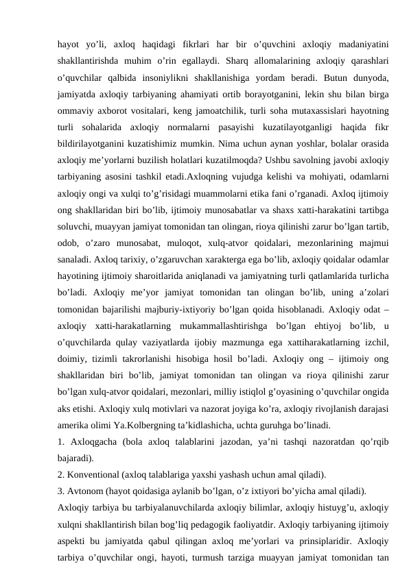 hayot  yo’li,  axloq  haqidagi  fikrlari  har  bir  o’quvchini  axloqiy  madaniyatini
shakllantirishda  muhim  o’rin  egallaydi.  Sharq  allomalarining  axloqiy  qarashlari
o’quvchilar  qalbida  insoniylikni  shakllanishiga  yordam  beradi.  Butun  dunyoda,
jamiyatda axloqiy tarbiyaning ahamiyati ortib borayotganini, lekin shu bilan birga
ommaviy axborot vositalari, keng jamoatchilik, turli soha mutaxassislari hayotning
turli  sohalarida  axloqiy  normalarni  pasayishi  kuzatilayotganligi  haqida  fikr
bildirilayotganini kuzatishimiz mumkin. Nima uchun aynan yoshlar, bolalar orasida
axloqiy me’yorlarni buzilish holatlari kuzatilmoqda? Ushbu savolning javobi axloqiy
tarbiyaning asosini tashkil etadi.Axloqning vujudga kelishi va mohiyati, odamlarni
axloqiy ongi va xulqi to’g’risidagi muammolarni etika fani o’rganadi. Axloq ijtimoiy
ong shakllaridan biri bo’lib, ijtimoiy munosabatlar va shaxs xatti-harakatini tartibga
soluvchi, muayyan jamiyat tomonidan tan olingan, rioya qilinishi zarur bo’lgan tartib,
odob,  o’zaro  munosabat,  muloqot,  xulq-atvor  qoidalari,  mezonlarining  majmui
sanaladi. Axloq tarixiy, o’zgaruvchan xarakterga ega bo’lib, axloqiy qoidalar odamlar
hayotining ijtimoiy sharoitlarida aniqlanadi va jamiyatning turli qatlamlarida turlicha
bo’ladi.  Axloqiy  me’yor  jamiyat  tomonidan  tan  olingan  bo’lib,  uning  a’zolari
tomonidan bajarilishi majburiy-ixtiyoriy bo’lgan qoida hisoblanadi. Axloqiy odat –
axloqiy  xatti-harakatlarning  mukammallashtirishga  bo’lgan  ehtiyoj  bo’lib,  u
o’quvchilarda qulay vaziyatlarda ijobiy mazmunga ega xattiharakatlarning izchil,
doimiy, tizimli takrorlanishi  hisobiga hosil  bo’ladi. Axloqiy ong – ijtimoiy ong
shakllaridan  biri  bo’lib,  jamiyat  tomonidan  tan  olingan  va  rioya  qilinishi  zarur
bo’lgan xulq-atvor qoidalari, mezonlari, milliy istiqlol g’oyasining o’quvchilar ongida
aks etishi. Axloqiy xulq motivlari va nazorat joyiga ko’ra, axloqiy rivojlanish darajasi
amerika olimi Ya.Kolbergning ta’kidlashicha, uchta guruhga bo’linadi.
1.  Axloqgacha  (bola  axloq  talablarini  jazodan,  ya’ni  tashqi  nazoratdan  qo’rqib
bajaradi).
2. Konventional (axloq talablariga yaxshi yashash uchun amal qiladi).
3. Avtonom (hayot qoidasiga aylanib bo’lgan, o’z ixtiyori bo’yicha amal qiladi).
Axloqiy tarbiya bu tarbiyalanuvchilarda axloqiy bilimlar, axloqiy histuyg’u, axloqiy
xulqni shakllantirish bilan bog’liq pedagogik faoliyatdir. Axloqiy tarbiyaning ijtimoiy
aspekti  bu  jamiyatda  qabul  qilingan  axloq  me’yorlari  va  prinsiplaridir.  Axloqiy
tarbiya o’quvchilar ongi, hayoti, turmush tarziga muayyan jamiyat tomonidan tan
