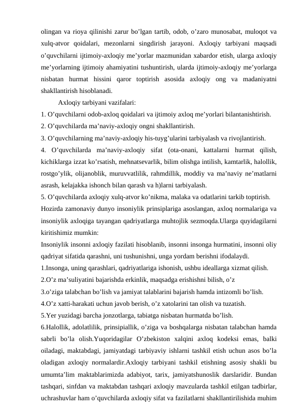 olingan va rioya qilinishi zarur bo’lgan tartib, odob, o’zaro munosabat, muloqot va
xulq-atvor  qoidalari,  mezonlarni  singdirish  jarayoni.  Axloqiy  tarbiyani  maqsadi
o’quvchilarni ijtimoiy-axloqiy me’yorlar mazmunidan xabardor etish, ularga axloqiy
me’yorlarning ijtimoiy ahamiyatini tushuntirish, ularda ijtimoiy-axloqiy me’yorlarga
nisbatan  hurmat  hissini  qaror  toptirish  asosida  axloqiy  ong  va  madaniyatni
shakllantirish hisoblanadi.
Axloqiy tarbiyani vazifalari:
1. O’quvchilarni odob-axloq qoidalari va ijtimoiy axloq me’yorlari bilantanishtirish.
2. O’quvchilarda ma’naviy-axloqiy ongni shakllantirish.
3. O’quvchilarning ma’naviy-axloqiy his-tuyg’ularini tarbiyalash va rivojlantirish.
4.  O’quvchilarda  ma’naviy-axloqiy  sifat  (ota-onani,  kattalarni  hurmat  qilish,
kichiklarga izzat ko’rsatish, mehnatsevarlik, bilim olishga intilish, kamtarlik, halollik,
rostgo’ylik, olijanoblik, muruvvatlilik, rahmdillik, moddiy va ma’naviy ne’matlarni
asrash, kelajakka ishonch bilan qarash va h)larni tarbiyalash.
5. O’quvchilarda axloqiy xulq-atvor ko’nikma, malaka va odatlarini tarkib toptirish.
Hozirda zamonaviy dunyo insoniylik prinsiplariga asoslangan, axloq normalariga va
insoniylik axloqiga tayangan qadriyatlarga muhtojlik sezmoqda.Ularga quyidagilarni
kiritishimiz mumkin:
Insoniylik insonni axloqiy fazilati hisoblanib, insonni insonga hurmatini, insonni oliy
qadriyat sifatida qarashni, uni tushunishni, unga yordam berishni ifodalaydi.
1.Insonga, uning qarashlari, qadriyatlariga ishonish, ushbu ideallarga xizmat qilish.
2.O’z ma’suliyatini bajarishda erkinlik, maqsadga erishishni bilish, o’z
3.o’ziga talabchan bo’lish va jamiyat talablarini bajarish hamda intizomli bo’lish.
4.O’z xatti-harakati uchun javob berish, o’z xatolarini tan olish va tuzatish.
5.Yer yuzidagi barcha jonzotlarga, tabiatga nisbatan hurmatda bo’lish.
6.Halollik, adolatlilik, prinsipiallik, o’ziga va boshqalarga nisbatan talabchan hamda
sabrli  bo’la  olish.Yuqoridagilar  O’zbekiston  xalqini  axloq  kodeksi  emas,  balki
oiladagi, maktabdagi, jamiyatdagi tarbiyaviy ishlarni tashkil etish uchun asos bo’la
oladigan axloqiy normalardir.Axloqiy tarbiyani tashkil etishning asosiy shakli bu
umumta’lim maktablarimizda adabiyot, tarix, jamiyatshunoslik darslaridir. Bundan
tashqari, sinfdan va maktabdan tashqari axloqiy mavzularda tashkil etilgan tadbirlar,
uchrashuvlar ham o’quvchilarda axloqiy sifat va fazilatlarni shakllantirilishida muhim
