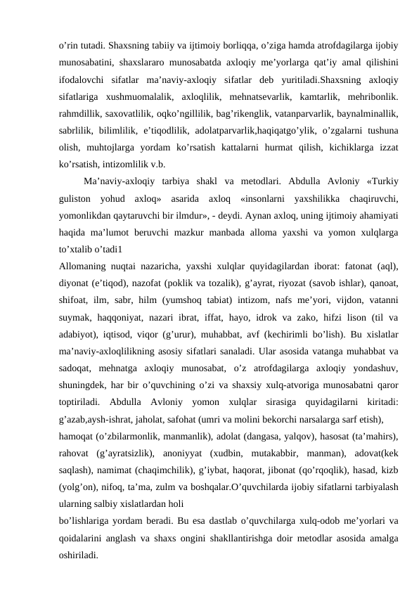 o’rin tutadi. Shaxsning tabiiy va ijtimoiy borliqqa, o’ziga hamda atrofdagilarga ijobiy
munosabatini, shaxslararo munosabatda axloqiy me’yorlarga qat’iy amal qilishini
ifodalovchi  sifatlar  ma’naviy-axloqiy  sifatlar  deb  yuritiladi.Shaxsning  axloqiy
sifatlariga  xushmuomalalik,  axloqlilik,  mehnatsevarlik,  kamtarlik,  mehribonlik.
rahmdillik, saxovatlilik, oqko’ngillilik, bag’rikenglik, vatanparvarlik, baynalminallik,
sabrlilik, bilimlilik,  e’tiqodlilik,  adolatparvarlik,haqiqatgo’ylik,  o’zgalarni  tushuna
olish,  muhtojlarga  yordam  ko’rsatish  kattalarni  hurmat  qilish,  kichiklarga  izzat
ko’rsatish, intizomlilik v.b.
Ma’naviy-axloqiy  tarbiya  shakl  va  metodlari.  Abdulla  Avloniy  «Turkiy
guliston  yohud  axloq»  asarida  axloq  «insonlarni  yaxshilikka  chaqiruvchi,
yomonlikdan qaytaruvchi bir ilmdur», - deydi. Aynan axloq, uning ijtimoiy ahamiyati
haqida  ma’lumot  beruvchi  mazkur  manbada  alloma  yaxshi  va  yomon  xulqlarga
to’xtalib o’tadi1
Allomaning nuqtai nazaricha, yaxshi xulqlar quyidagilardan iborat: fatonat (aql),
diyonat (e’tiqod), nazofat (poklik va tozalik), g’ayrat, riyozat (savob ishlar), qanoat,
shifoat, ilm, sabr, hilm  (yumshoq  tabiat)  intizom, nafs  me’yori, vijdon, vatanni
suymak,  haqqoniyat,  nazari  ibrat, iffat,  hayo, idrok va  zako,  hifzi  lison  (til  va
adabiyot), iqtisod, viqor (g’urur), muhabbat, avf (kechirimli bo’lish). Bu xislatlar
ma’naviy-axloqlilikning asosiy sifatlari sanaladi. Ular asosida vatanga muhabbat va
sadoqat,  mehnatga  axloqiy  munosabat,  o’z  atrofdagilarga  axloqiy  yondashuv,
shuningdek, har bir o’quvchining o’zi va shaxsiy xulq-atvoriga munosabatni qaror
toptiriladi.  Abdulla  Avloniy  yomon  xulqlar  sirasiga  quyidagilarni  kiritadi:
g’azab,aysh-ishrat, jaholat, safohat (umri va molini bekorchi narsalarga sarf etish),
hamoqat (o’zbilarmonlik, manmanlik), adolat (dangasa, yalqov), hasosat (ta’mahirs),
rahovat  (g’ayratsizlik),  anoniyyat  (xudbin,  mutakabbir,  manman),  adovat(kek
saqlash), namimat (chaqimchilik), g’iybat, haqorat, jibonat (qo’rqoqlik), hasad, kizb
(yolg’on), nifoq, ta’ma, zulm va boshqalar.O’quvchilarda ijobiy sifatlarni tarbiyalash
ularning salbiy xislatlardan holi
bo’lishlariga yordam beradi. Bu esa dastlab o’quvchilarga xulq-odob me’yorlari va
qoidalarini anglash va shaxs ongini shakllantirishga doir metodlar asosida amalga
oshiriladi.
