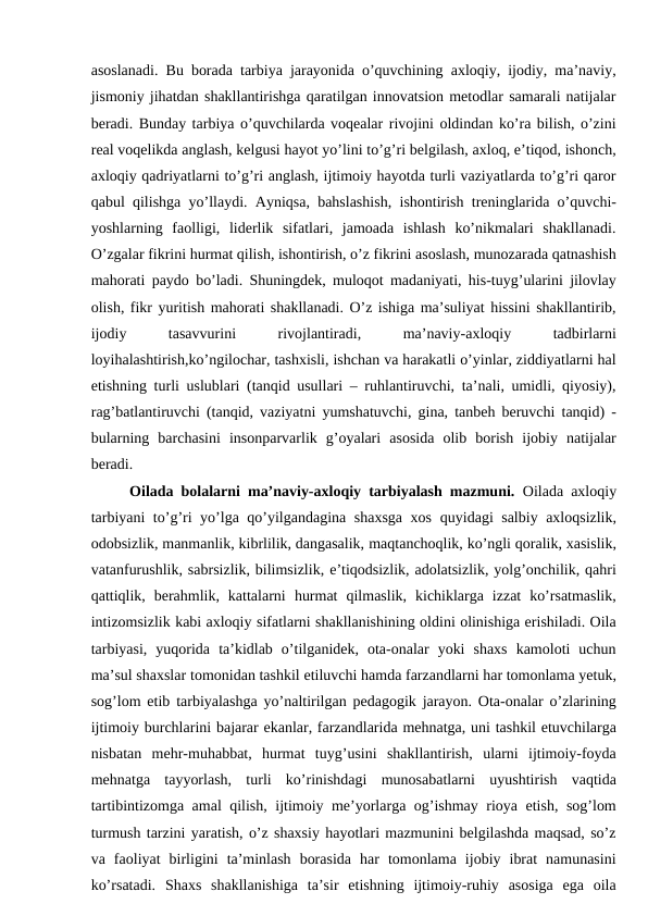 asoslanadi. Bu borada tarbiya jarayonida o’quvchining axloqiy, ijodiy, ma’naviy,
jismoniy jihatdan shakllantirishga qaratilgan innovatsion metodlar samarali natijalar
beradi. Bunday tarbiya o’quvchilarda voqealar rivojini oldindan ko’ra bilish, o’zini
real voqelikda anglash, kelgusi hayot yo’lini to’g’ri belgilash, axloq, e’tiqod, ishonch,
axloqiy qadriyatlarni to’g’ri anglash, ijtimoiy hayotda turli vaziyatlarda to’g’ri qaror
qabul qilishga yo’llaydi. Ayniqsa, bahslashish, ishontirish treninglarida o’quvchi-
yoshlarning  faolligi,  liderlik  sifatlari,  jamoada  ishlash  ko’nikmalari  shakllanadi.
O’zgalar fikrini hurmat qilish, ishontirish, o’z fikrini asoslash, munozarada qatnashish
mahorati paydo bo’ladi. Shuningdek, muloqot madaniyati, his-tuyg’ularini jilovlay
olish, fikr yuritish mahorati shakllanadi. O’z ishiga ma’suliyat hissini shakllantirib,
ijodiy
 
tasavvurini
 
rivojlantiradi,
 
ma’naviy-axloqiy
 
tadbirlarni
loyihalashtirish,ko’ngilochar, tashxisli, ishchan va harakatli o’yinlar, ziddiyatlarni hal
etishning turli uslublari (tanqid usullari – ruhlantiruvchi, ta’nali, umidli, qiyosiy),
rag’batlantiruvchi (tanqid, vaziyatni yumshatuvchi, gina, tanbeh beruvchi tanqid) -
bularning  barchasini  insonparvarlik  g’oyalari  asosida  olib  borish  ijobiy  natijalar
beradi.
Oilada bolalarni ma’naviy-axloqiy tarbiyalash mazmuni.  Oilada axloqiy
tarbiyani to’g’ri yo’lga qo’yilgandagina shaxsga xos quyidagi salbiy axloqsizlik,
odobsizlik, manmanlik, kibrlilik, dangasalik, maqtanchoqlik, ko’ngli qoralik, xasislik,
vatanfurushlik, sabrsizlik, bilimsizlik, e’tiqodsizlik, adolatsizlik, yolg’onchilik, qahri
qattiqlik,  berahmlik,  kattalarni hurmat  qilmaslik,  kichiklarga  izzat  ko’rsatmaslik,
intizomsizlik kabi axloqiy sifatlarni shakllanishining oldini olinishiga erishiladi. Oila
tarbiyasi,  yuqorida ta’kidlab  o’tilganidek,  ota-onalar  yoki  shaxs  kamoloti  uchun
ma’sul shaxslar tomonidan tashkil etiluvchi hamda farzandlarni har tomonlama yetuk,
sog’lom etib tarbiyalashga yo’naltirilgan pedagogik jarayon. Ota-onalar o’zlarining
ijtimoiy burchlarini bajarar ekanlar, farzandlarida mehnatga, uni tashkil etuvchilarga
nisbatan  mehr-muhabbat,  hurmat  tuyg’usini  shakllantirish,  ularni  ijtimoiy-foyda
mehnatga  tayyorlash,  turli  ko’rinishdagi  munosabatlarni  uyushtirish  vaqtida
tartibintizomga amal qilish, ijtimoiy me’yorlarga og’ishmay rioya etish, sog’lom
turmush tarzini yaratish, o’z shaxsiy hayotlari mazmunini belgilashda maqsad, so’z
va  faoliyat  birligini  ta’minlash  borasida  har  tomonlama  ijobiy  ibrat  namunasini
ko’rsatadi. Shaxs  shakllanishiga  ta’sir  etishning  ijtimoiy-ruhiy  asosiga  ega  oila

