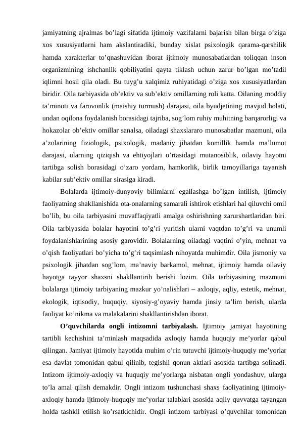 jamiyatning ajralmas bo’lagi sifatida ijtimoiy vazifalarni bajarish bilan birga o’ziga
xos  xususiyatlarni  ham  akslantiradiki,  bunday  xislat  psixologik  qarama-qarshilik
hamda xarakterlar to’qnashuvidan iborat ijtimoiy munosabatlardan toliqqan inson
organizmining ishchanlik qobiliyatini qayta tiklash uchun zarur bo’lgan mo’tadil
iqlimni hosil qila oladi. Bu tuyg’u xalqimiz ruhiyatidagi o’ziga xos xususiyatlardan
biridir. Oila tarbiyasida ob’ektiv va sub’ektiv omillarning roli katta. Oilaning moddiy
ta’minoti va farovonlik (maishiy turmush) darajasi, oila byudjetining mavjud holati,
undan oqilona foydalanish borasidagi tajriba, sog’lom ruhiy muhitning barqarorligi va
hokazolar ob’ektiv omillar sanalsa, oiladagi shaxslararo munosabatlar mazmuni, oila
a’zolarining  fiziologik,  psixologik,  madaniy  jihatdan komillik  hamda  ma’lumot
darajasi, ularning qiziqish va ehtiyojlari o’rtasidagi mutanosiblik, oilaviy hayotni
tartibga solish borasidagi o’zaro yordam, hamkorlik, birlik tamoyillariga tayanish
kabilar sub’ektiv omillar sirasiga kiradi.
Bolalarda  ijtimoiy-dunyoviy  bilimlarni  egallashga  bo’lgan  intilish,  ijtimoiy
faoliyatning shakllanishida ota-onalarning samarali ishtirok etishlari hal qiluvchi omil
bo’lib, bu oila tarbiyasini muvaffaqiyatli amalga oshirishning zarurshartlaridan biri.
Oila tarbiyasida bolalar hayotini to’g’ri yuritish ularni vaqtdan to’g’ri va unumli
foydalanishlarining asosiy garovidir. Bolalarning oiladagi vaqtini o’yin, mehnat va
o’qish faoliyatlari bo’yicha to’g’ri taqsimlash nihoyatda muhimdir. Oila jismoniy va
psixologik jihatdan sog’lom, ma’naviy barkamol, mehnat, ijtimoiy hamda oilaviy
hayotga  tayyor  shaxsni  shakllantirib  berishi  lozim.  Oila  tarbiyasining  mazmuni
bolalarga ijtimoiy tarbiyaning mazkur yo’nalishlari – axloqiy, aqliy, estetik, mehnat,
ekologik, iqtisodiy, huquqiy, siyosiy-g’oyaviy hamda jinsiy ta’lim berish, ularda
faoliyat ko’nikma va malakalarini shakllantirishdan iborat.
O’quvchilarda  ongli  intizomni  tarbiyalash.  Ijtimoiy  jamiyat  hayotining
tartibli kechishini ta’minlash maqsadida axloqiy hamda huquqiy me’yorlar qabul
qilingan. Jamiyat ijtimoiy hayotida muhim o’rin tutuvchi ijtimoiy-huquqiy me’yorlar
esa davlat tomonidan qabul qilinib, tegishli qonun aktlari asosida tartibga solinadi.
Intizom ijtimoiy-axloqiy va huquqiy me’yorlarga nisbatan ongli yondashuv, ularga
to’la amal qilish demakdir. Ongli intizom tushunchasi shaxs faoliyatining ijtimoiy-
axloqiy hamda ijtimoiy-huquqiy me’yorlar talablari asosida aqliy quvvatga tayangan
holda tashkil etilish ko’rsatkichidir. Ongli intizom tarbiyasi o’quvchilar tomonidan
