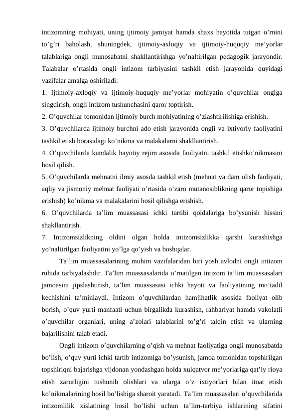intizomning mohiyati, uning ijtimoiy jamiyat hamda shaxs hayotida tutgan o’rnini
to’g’ri  baholash,  shuningdek,  ijtimoiy-axloqiy va  ijtimoiy-huquqiy  me’yorlar
talablariga ongli munosabatni shakllantirishga yo’naltirilgan pedagogik jarayondir.
Talabalar  o’rtasida  ongli  intizom  tarbiyasini tashkil  etish  jarayonida  quyidagi
vazifalar amalga oshiriladi:
1.  Ijtimoiy-axloqiy  va  ijtimoiy-huquqiy  me’yorlar  mohiyatin  o’quvchilar  ongiga
singdirish, ongli intizom tushunchasini qaror toptirish.
2. O’quvchilar tomonidan ijtimoiy burch mohiyatining o’zlashtirilishiga erishish.
3. O’quvchilarda ijtimoiy burchni ado etish jarayonida ongli va ixtiyoriy faoliyatini
tashkil etish borasidagi ko’nikma va malakalarni shakllantirish. 
4. O’quvchilarda kundalik hayotiy rejim asosida faoliyatni tashkil etishko’nikmasini
hosil qilish.
5. O’quvchilarda mehnatni ilmiy asosda tashkil etish (mehnat va dam olish faoliyati,
aqliy va jismoniy mehnat faoliyati o’rtasida o’zaro mutanosiblikning qaror topishiga
erishish) ko’nikma va malakalarini hosil qilishga erishish.
6.  O’quvchilarda  ta’lim  muassasasi  ichki  tartibi  qoidalariga  bo’ysunish  hissini
shakllantirish.
7.  Intizomsizlikning  oldini  olgan  holda  intizomsizlikka  qarshi  kurashishga
yo’naltirilgan faoliyatini yo’lga qo’yish va boshqalar.
Ta’lim muassasalarining muhim vazifalaridan biri yosh avlodni ongli intizom
ruhida tarbiyalashdir. Ta’lim muassasalarida o’rnatilgan intizom ta’lim muassasalari
jamoasini  jipslashtirish,  ta’lim  muassasasi  ichki  hayoti  va faoliyatining mo’tadil
kechishini  ta’minlaydi.  Intizom  o’quvchilardan  hamjihatlik  asosida  faoliyat  olib
borish, o’quv yurti manfaati uchun birgalikda kurashish, rahbariyat hamda vakolatli
o’quvchilar  organlari,  uning  a’zolari  talablarini  to’g’ri  talqin  etish  va  ularning
bajarilishini talab etadi.
Ongli intizom o’quvchilarning o’qish va mehnat faoliyatiga ongli munosabatda
bo’lish, o’quv yurti ichki tartib intizomiga bo’ysunish, jamoa tomonidan topshirilgan
topshiriqni bajarishga vijdonan yondashgan holda xulqatvor me’yorlariga qat’iy rioya
etish  zarurligini  tushunib  olishlari  va  ularga  o’z  ixtiyorlari  bilan  itoat  etish
ko’nikmalarining hosil bo’lishiga sharoit yaratadi. Ta’lim muassasalari o’quvchilarida
intizomlilik  xislatining  hosil  bo’lishi  uchun  ta’lim-tarbiya  ishlarining  sifatini
