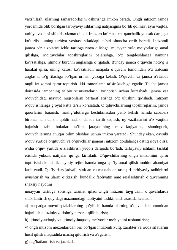 yaxshilash, ularning samaradorligini oshirishga imkon beradi. Ongli intizom jamoa
yordamida olib borilgan tarbiyaviy ishlarning natijasigina bo’lib qolmay, ayni vaqtda,
tarbiya vositasi sifatida xizmat qiladi. Intizom ko’rsatkichi qanchalik yuksak darajaga
ko’tarilsa, uning tarbiya vositasi sifatidagi ta’siri shuncha ortib boradi. Intizomli
jamoa o’z a’zolarini ichki tartibga rioya qilishga, muayyan xulq me’yorlariga amal
qilishga,  o’qituvchilar  topshiriqlarini  bajarishga,  o’z  tengdoshlariga  namuna
ko’rsatishga, ijtimoiy burchni anglashga o’rgatadi. Bunday jamoa o’quvchi noto’g’ri
harakat qilsa, uning xatosi ko’rsatiladi, natijada o’quvchi tomonidan o’z xatosini
anglashi, to’g’rilashga bo’lgan urinish yuzaga keladi. O’quvchi va jamoa o’rtasida
ongli intizomni qaror toptirish ikki tomonlama ta’sir kuchiga egadir. Talaba jamoa
doirasida jamoaning salbiy xususiyatlarini yo’qotish uchun kurashadi, jamoa esa
o’quvchidagi  mavjud nuqsonlarni bartaraf etishga o’z ulushini qo’shadi. Intizom
o’quv ishlariga g’oyat katta ta’sir ko’rsatadi. O’qituvchilarning topshiriqlarini, jamoa
qarorlarini  bajarish,  mashg’ulotlarga  kechikmasdan  yetib  kelish  hamda  sababsiz
bironta ham darsni qoldirmaslik, darsda tartib saqlash, uy vazifalarini o’z vaqtida
bajarish  kabi  holatlar  ta’lim  jarayonining  muvaffaqiyatini,  shuningdek,
o’quvchilarning chuqur bilim olishlari uchun imkon yaratadi. Shunday ekan, qaysiki
o’quv yurtida o’qituvchi va o’quvchilar jamoasi intizom qoidalariga qattiq rioya qilsa,
o’sha o’quv yurtida o’zlashtirish yuqori darajada bo’ladi, tarbiyaviy ishlarni tashkil
etishda  yuksak  natijalar  qo’lga  kiritiladi. O’quvchilarning  ongli  intizomini  qaror
toptirishda kundalik hayotiy rejim hamda unga qat’iy amal qilish muhim ahamiyat
kasb etadi. Qat’iy dars jadvali, sinfdan va maktabdan tashqari tarbiyaviy tadbirlarni
uyushtirish va ularni o’tkazish, kundalik faoliyatni aniq rejalashtirish o’quvchining
shaxsiy hayotini
muayyan  tartibga  solishga  xizmat  qiladi.Ongli  intizom  tuyg’usini  o’quvchilarda
shakllantirish quyidagi mazmundagi faoliyatni tashkil etish asosida kechadi:
a) maqsadga muvofiq talablarning qo’yilishi hamda ularning o’quvchilar tomonidan
bajarilishini uzluksiz, doimiy nazorat qilib borish;
b) ijtimoiy-axloqiy va ijtimoiy-huquqiy me’yorlar mohiyatini tushuntirish;
v) ongli intizom mezonlaridan biri bo’lgan intizomli xulq, xarakter va iroda sifatlarini
hosil qilish maqsadida mashq qildirish va o’rgatish;
g) rag’batlantirish va jazolash.
