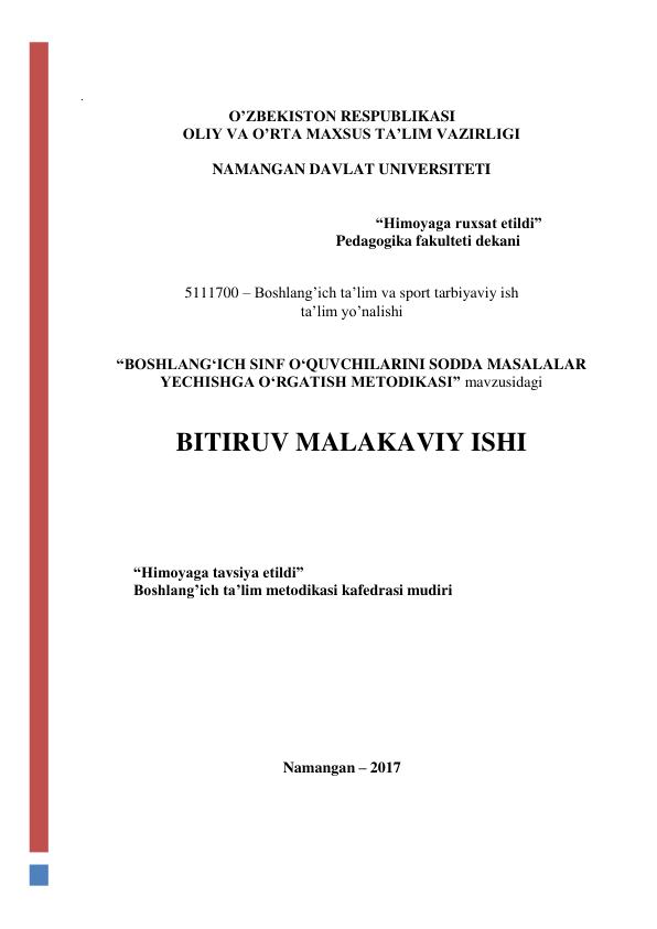  
. 
O’ZBEKISTON RESPUBLIKASI 
OLIY VA O’RTA MAXSUS TA’LIM VAZIRLIGI 
NAMANGAN DAVLAT UNIVERSITETI 
 
“Himoyaga ruxsat etildi” 
Pedagogika fakulteti dekani 
 
 
5111700 – Boshlang’ich ta’lim va sport tarbiyaviy ish 
ta’lim yo’nalishi 
 
 
“BOSHLANG‘ICH SINF O‘QUVCHILARINI SODDA MASALALAR 
YECHISHGA O‘RGATISH METODIKASI” mavzusidagi 
 
 
BITIRUV MALAKAVIY ISHI 
 
 
 
“Himoyaga tavsiya etildi” 
 
Boshlang’ich ta’lim metodikasi kafedrasi mudiri 
 
 
 
 
 
 
 
 
Namangan – 2017 
