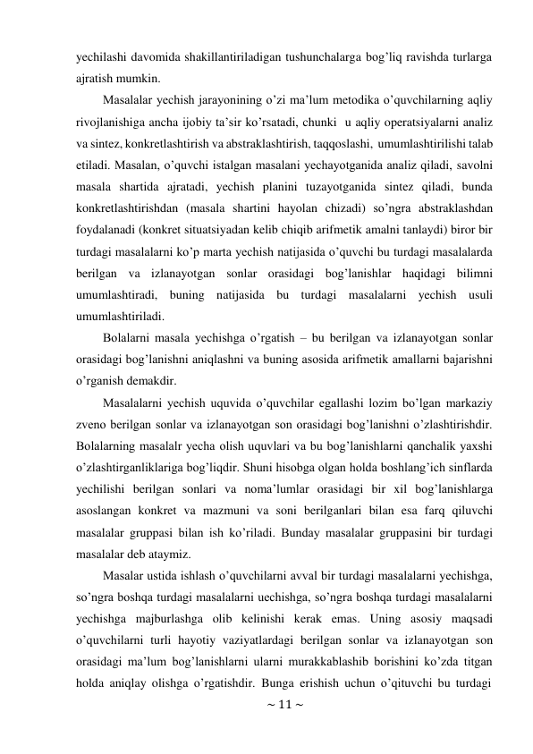 ~ 11 ~ 
 
yechilashi davomida shakillantiriladigan tushunchalarga bog’liq ravishda turlarga 
ajratish mumkin. 
Masalalar yechish jarayonining o’zi ma’lum metodika o’quvchilarning aqliy 
rivojlanishiga ancha ijobiy ta’sir ko’rsatadi, chunki u aqliy operatsiyalarni analiz 
va sintez, konkretlashtirish va abstraklashtirish, taqqoslashi, umumlashtirilishi talab 
etiladi. Masalan, o’quvchi istalgan masalani yechayotganida analiz qiladi, savolni 
masala shartida ajratadi, yechish planini tuzayotganida sintez qiladi, bunda 
konkretlashtirishdan (masala shartini hayolan chizadi) so’ngra abstraklashdan 
foydalanadi (konkret situatsiyadan kelib chiqib arifmetik amalni tanlaydi) biror bir 
turdagi masalalarni ko’p marta yechish natijasida o’quvchi bu turdagi masalalarda 
berilgan va izlanayotgan sonlar orasidagi bog’lanishlar haqidagi bilimni 
umumlashtiradi, buning natijasida bu turdagi masalalarni yechish usuli 
umumlashtiriladi. 
Bolalarni masala yechishga o’rgatish – bu berilgan va izlanayotgan sonlar 
orasidagi bog’lanishni aniqlashni va buning asosida arifmetik amallarni bajarishni 
o’rganish demakdir. 
Masalalarni yechish uquvida o’quvchilar egallashi lozim bo’lgan markaziy 
zveno berilgan sonlar va izlanayotgan son orasidagi bog’lanishni o’zlashtirishdir. 
Bolalarning masalalr yecha olish uquvlari va bu bog’lanishlarni qanchalik yaxshi 
o’zlashtirganliklariga bog’liqdir. Shuni hisobga olgan holda boshlang’ich sinflarda 
yechilishi berilgan sonlari va noma’lumlar orasidagi bir xil bog’lanishlarga 
asoslangan konkret va mazmuni va soni berilganlari bilan esa farq qiluvchi 
masalalar gruppasi bilan ish ko’riladi. Bunday masalalar gruppasini bir turdagi 
masalalar deb ataymiz. 
Masalar ustida ishlash o’quvchilarni avval bir turdagi masalalarni yechishga, 
so’ngra boshqa turdagi masalalarni uechishga, so’ngra boshqa turdagi masalalarni 
yechishga majburlashga olib kelinishi kerak emas. Uning asosiy maqsadi 
o’quvchilarni turli hayotiy vaziyatlardagi berilgan sonlar va izlanayotgan son 
orasidagi ma’lum bog’lanishlarni ularni murakkablashib borishini ko’zda titgan 
holda aniqlay olishga o’rgatishdir. Bunga erishish uchun o’qituvchi bu turdagi 
