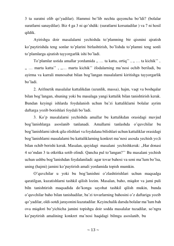 ~ 13 ~ 
 
3 ta suratni olib qo’yadilar). Hammsi bo’lib nechta quyoncha bo’ldi? (bolalar 
suratlarni sanaydilar). Biz 4 ga 3 ni qo’shdik: (suratlarni korsatadilar ) va 7 ni hosil 
qildik. 
Ayirishga doir masalalarni yechishda to’plamning bir qismini ajratish 
ko’paytirishda teng sonlar to’plarini birlashtirish, bo’lishda to’plamni teng sonli 
to’plamlarga ajratish tayyorgarlik ishi bo’ladi. 
To’plamlar ustida amallar yordamida ,, … ta katta, ortiq’’ , ,, … ta kichik’’ , 
,, … marta katta’’ , ,,… marta kichik’’ ifodalarning ma’nosi ochib beriladi, bu 
ayirma va karrali munosabat bilan bog’langan masalalarni kiritishga tayyorgarlik 
bo’ladi. 
2. Arifmetik masalalar kattalikdan (uzunlik, massa), hajm, vaqt va boshqalar 
bilan bog’langan, shuning yoki bu masalaga yangi kattalik bilan tanishtirish kerak. 
Bundan keyingi ishlarda foydalanish uchun ba’zi kattaliklarni bolalar ayrim 
daftarga yozib borishlari foydali bo’ladi. 
3. Ko’p masalalarni yechishda amallar bu kattalikdan orasidagi mavjud 
bog’lanishlarga asoslanib tanlanadi. Amallarni tanlashda o’quvchilar bu 
bog’lanishlarni idrok qila olishlari va foydalana bilishlari uchun kattaliklar orasidagi 
bog’lanishlarni masalalarni bu kattaliklarning konkret ma’nosi asosda yechish yo;li 
bilan ochib berishi kerak. Masalan, quyidagi masalani yechish kerak: ,,Har donasi 
4 so’mdan 3 ta otkritka sotib olindi. Qancha pul to’langan?’’ Bu masalani yechish 
uchun ushbu bog’lanishdan foydalaniladi: agar tovar bahosi va soni ma’lum bo’lsa, 
uning (hajmi) jamini ko’paytirish amali yordamida topish mumkin. 
O’quvchilar u yoki bu bog’lanishni o’zlashtirishlari uchun maqsadga 
qaratilgan, kuzatishlarni tashkil qilish lozim. Masalan, baho, miqdor va jami puli 
biln tanishtirish maqsadida do’konga sayohat tashkil qilish mukin, bunda 
o’quvchilar baho bilan tanishadilar, ba’zi tovarlarning bahosini o’z daftariga yozib 
qo’yadilar, oldi-sotdi jarayonini kuzatadilar. Keyinchalik darsda bolalar ma’lum bah 
ova miqdori bo’yichicha jamini topishga doir sodda masalalar tuzadilar, so’ngra 
ko’paytirish amalining konkret ma’nosi haqidagi bilmga asoslanib, bu 
