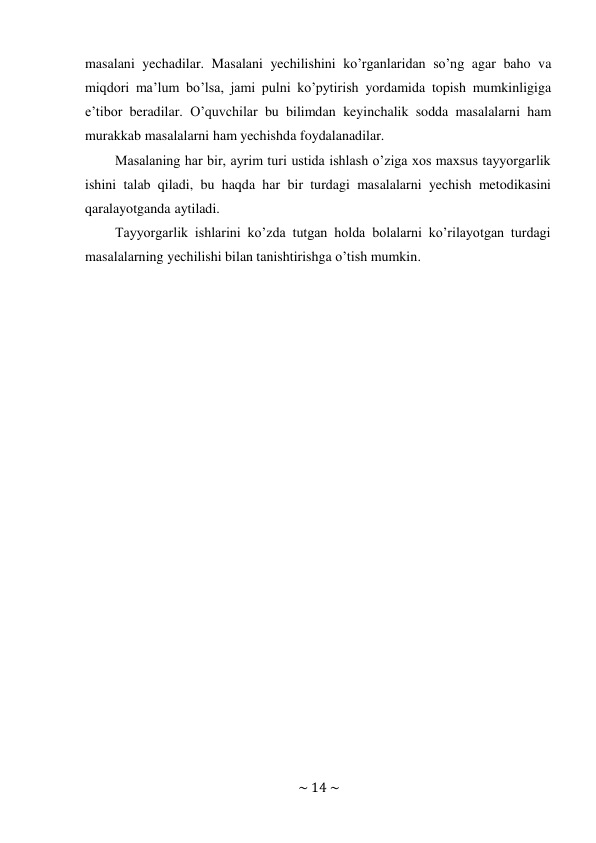 ~ 14 ~ 
 
masalani yechadilar. Masalani yechilishini ko’rganlaridan so’ng agar baho va 
miqdori ma’lum bo’lsa, jami pulni ko’pytirish yordamida topish mumkinligiga 
e’tibor beradilar. O’quvchilar bu bilimdan keyinchalik sodda masalalarni ham 
murakkab masalalarni ham yechishda foydalanadilar. 
Masalaning har bir, ayrim turi ustida ishlash o’ziga xos maxsus tayyorgarlik 
ishini talab qiladi, bu haqda har bir turdagi masalalarni yechish metodikasini 
qaralayotganda aytiladi. 
Tayyorgarlik ishlarini ko’zda tutgan holda bolalarni ko’rilayotgan turdagi 
masalalarning yechilishi bilan tanishtirishga o’tish mumkin. 
