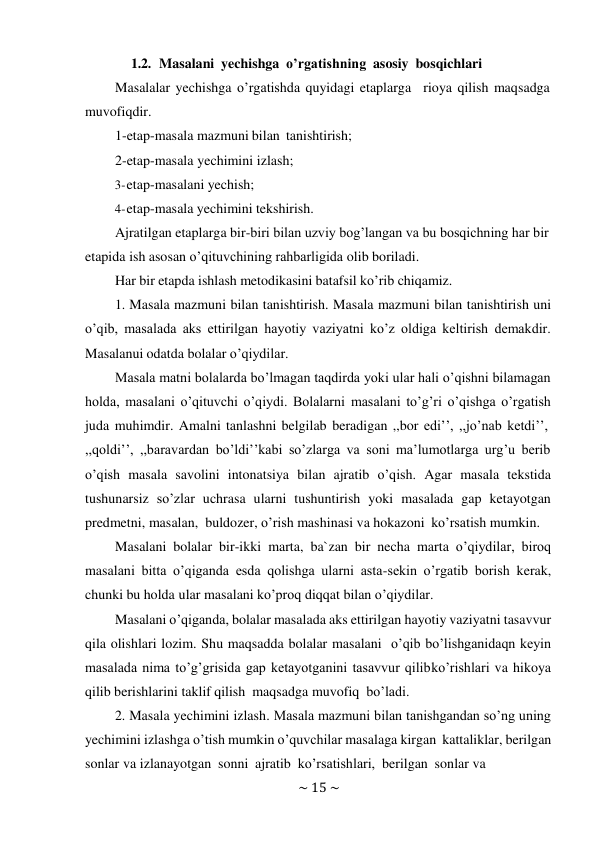 ~ 15 ~ 
 
1.2. Masalani yechishga o’rgatishning asosiy bosqichlari 
Masalalar yechishga o’rgatishda quyidagi etaplarga rioya qilish maqsadga 
muvofiqdir. 
1-etap-masala mazmuni bilan tanishtirish; 
2-etap-masala yechimini izlash; 
3- etap-masalani yechish; 
4- etap-masala yechimini tekshirish. 
Ajratilgan etaplarga bir-biri bilan uzviy bog’langan va bu bosqichning har bir 
etapida ish asosan o’qituvchining rahbarligida olib boriladi. 
Har bir etapda ishlash metodikasini batafsil ko’rib chiqamiz. 
1. Masala mazmuni bilan tanishtirish. Masala mazmuni bilan tanishtirish uni 
o’qib, masalada aks ettirilgan hayotiy vaziyatni ko’z oldiga keltirish demakdir. 
Masalanui odatda bolalar o’qiydilar. 
Masala matni bolalarda bo’lmagan taqdirda yoki ular hali o’qishni bilamagan 
holda, masalani o’qituvchi o’qiydi. Bolalarni masalani to’g’ri o’qishga o’rgatish 
juda muhimdir. Amalni tanlashni belgilab beradigan ,,bor edi’’, ,,jo’nab ketdi’’, 
,,qoldi’’, ,,baravardan bo’ldi’’kabi so’zlarga va soni ma’lumotlarga urg’u berib 
o’qish masala savolini intonatsiya bilan ajratib o’qish. Agar masala tekstida 
tushunarsiz so’zlar uchrasa ularni tushuntirish yoki masalada gap ketayotgan 
predmetni, masalan, buldozer, o’rish mashinasi va hokazoni ko’rsatish mumkin. 
Masalani bolalar bir-ikki marta, ba`zan bir necha marta o’qiydilar, biroq 
masalani bitta o’qiganda esda qolishga ularni asta-sekin o’rgatib borish kerak, 
chunki bu holda ular masalani ko’proq diqqat bilan o’qiydilar. 
Masalani o’qiganda, bolalar masalada aks ettirilgan hayotiy vaziyatni tasavvur 
qila olishlari lozim. Shu maqsadda bolalar masalani o’qib bo’lishganidaqn keyin 
masalada nima to’g’grisida gap ketayotganini tasavvur qilib ko’rishlari va hikoya 
qilib berishlarini taklif qilish maqsadga muvofiq bo’ladi. 
2. Masala yechimini izlash. Masala mazmuni bilan tanishgandan so’ng uning 
yechimini izlashga o’tish mumkin o’quvchilar masalaga kirgan kattaliklar, berilgan 
sonlar va izlanayotgan sonni ajratib ko’rsatishlari, berilgan sonlar va 
