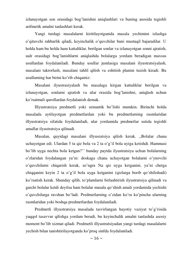 ~ 16 ~ 
 
izlanayotgan son orasidagi bog’lanishni aniqlashlari va buning asosida tegishli 
arifmetik amalni tanlashlari kerak. 
Yangi turdagi masalalarni kiritilayotganida masala yechimini izlashga 
o’qituvchi rahbarlik qiladi, keyinchalik o’quvchilar buni mustaqil bajaradilar. U 
holda ham bu holda ham kattaliklar, berilgan sonlar va izlanayotgan sonni ajratish, 
ualr orasidagi bog’lanishlarni aniqlashda bolalarga yordam beradigan maxsus 
usullardan foydalaniladi. Bunday usullar jumlasiga masalani ilyustratsiyalash, 
masalani takrorlash, masalani tahlil qilish va eshitish planini tuzish kiradi. Bu 
usullarning har birini ko’rib chiqamiz: 
Masalani ilyustrasiyalash bu masalaga kirgan kattaliklar berilgan va 
izlanayotgan, sonlarni ajratish va ular orasida bog’lanishni, aniqlash uchun 
ko’rsatmali qurollardan foydalanish demak. 
Illyustratsiya predmetli yoki semantik bo’lishi mumkin. Birinchi holda 
masalada aytilayotgan predmetlardan yoki bu predmetlarning rasmlaridan 
illyustratsiya sifatida foydalaniladi, ular yordamida predmetlar ustida tegishli 
amallar ilyustratsiya qilinadi. 
Masalan, quyidagi masalani illyusratsiya qilish kerak. ,,Bolalar chana 
uchayotgan edi. Ulardan 5 ta qiz bola va 2 ta o’g’il bola uyiga ketishdi. Hammasi 
bo’lib uyga nechta bola ketgan?’’ bunday paytda ilyustratsiya uchun bolalarning 
o’zlaridan foydalangan ya’ni: doskaga chana uchayotgan bolalarni o’ynovchi 
o’quvchilarni chiqarish kerak, so’ngra 5ta qiz uyga ketganini, ya’ni chetga 
chiqqanini keyin 2 ta o’g’il bola uyga ketganini (qizlarga borib qo’shilishadi) 
ko’rsatish kerak. Shunday qilib, to’plamlarni birlashtirish ilyustratsiya qilinadi va 
garchi bolalar ketdi deyilsa ham bolalar masala qo’shish amali yordamida yechishi 
o’quvchilarga ravshan bo’ladi. Predmetlarning o’zidan ko’ra ko’pincha ularning 
rasmlaridan yoki boshqa predmetlardan foydalaniladi. 
Predmetli illyustratsiya masalada tasvirlangan hayotiy vaziyat to’g’risida 
yaqqol tasavvur qilishga yordam beradi, bu keyinchalik amalni tanlashda asosiy 
moment bo’lib xizmat qiladi. Predmetli illyustratsiyadan yangi turdagi masalalarni 
yechish bilan tanishtirilayotganda ko’proq sinfda foydalaniladi. 
