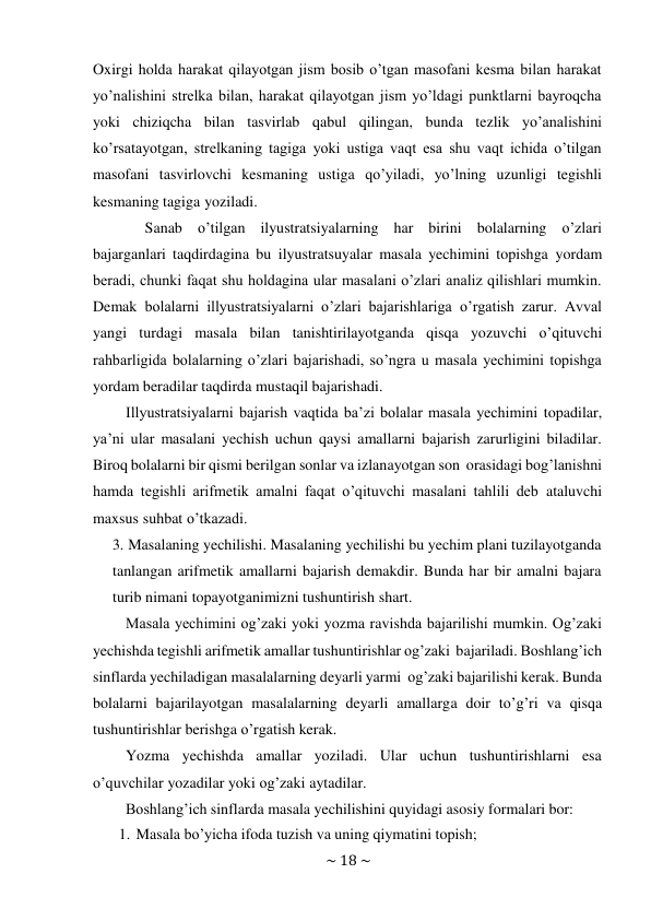 ~ 18 ~ 
 
Oxirgi holda harakat qilayotgan jism bosib o’tgan masofani kesma bilan harakat 
yo’nalishini strelka bilan, harakat qilayotgan jism yo’ldagi punktlarni bayroqcha 
yoki chiziqcha bilan tasvirlab qabul qilingan, bunda tezlik yo’analishini 
ko’rsatayotgan, strelkaning tagiga yoki ustiga vaqt esa shu vaqt ichida o’tilgan 
masofani tasvirlovchi kesmaning ustiga qo’yiladi, yo’lning uzunligi tegishli 
kesmaning tagiga yoziladi. 
Sanab o’tilgan ilyustratsiyalarning har birini bolalarning o’zlari 
bajarganlari taqdirdagina bu ilyustratsuyalar masala yechimini topishga yordam 
beradi, chunki faqat shu holdagina ular masalani o’zlari analiz qilishlari mumkin. 
Demak bolalarni illyustratsiyalarni o’zlari bajarishlariga o’rgatish zarur. Avval 
yangi turdagi masala bilan tanishtirilayotganda qisqa yozuvchi o’qituvchi 
rahbarligida bolalarning o’zlari bajarishadi, so’ngra u masala yechimini topishga 
yordam beradilar taqdirda mustaqil bajarishadi. 
Illyustratsiyalarni bajarish vaqtida ba’zi bolalar masala yechimini topadilar, 
ya’ni ular masalani yechish uchun qaysi amallarni bajarish zarurligini biladilar. 
Biroq bolalarni bir qismi berilgan sonlar va izlanayotgan son orasidagi bog’lanishni 
hamda tegishli arifmetik amalni faqat o’qituvchi masalani tahlili deb ataluvchi 
maxsus suhbat o’tkazadi. 
3. Masalaning yechilishi. Masalaning yechilishi bu yechim plani tuzilayotganda 
tanlangan arifmetik amallarni bajarish demakdir. Bunda har bir amalni bajara 
turib nimani topayotganimizni tushuntirish shart. 
Masala yechimini og’zaki yoki yozma ravishda bajarilishi mumkin. Og’zaki 
yechishda tegishli arifmetik amallar tushuntirishlar og’zaki bajariladi. Boshlang’ich 
sinflarda yechiladigan masalalarning deyarli yarmi og’zaki bajarilishi kerak. Bunda 
bolalarni bajarilayotgan masalalarning deyarli amallarga doir to’g’ri va qisqa 
tushuntirishlar berishga o’rgatish kerak. 
Yozma yechishda amallar yoziladi. Ular uchun tushuntirishlarni esa 
o’quvchilar yozadilar yoki og’zaki aytadilar. 
Boshlang’ich sinflarda masala yechilishini quyidagi asosiy formalari bor: 
1. Masala bo’yicha ifoda tuzish va uning qiymatini topish; 
