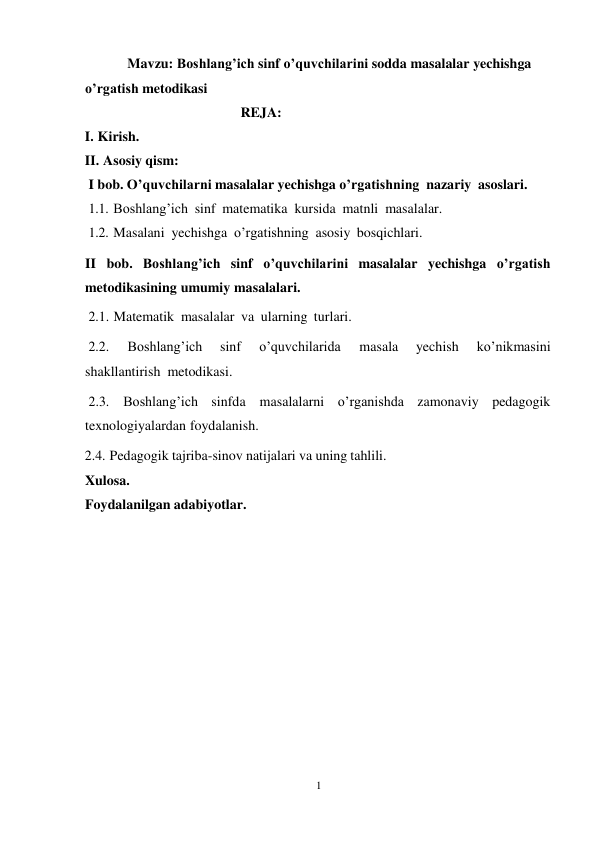 1 
 
Mavzu: Boshlang’ich sinf o’quvchilarini sodda masalalar yechishga 
o’rgatish metodikasi 
REJA: 
I. Kirish. 
II. Asosiy qism: 
I bob. O’quvchilarni masalalar yechishga o’rgatishning nazariy asoslari. 
1.1. Boshlang’ich sinf matematika kursida matnli masalalar. 
1.2. Masalani yechishga o’rgatishning asosiy bosqichlari. 
 
II bob. Boshlang’ich sinf o’quvchilarini masalalar yechishga o’rgatish 
metodikasining umumiy masalalari. 
2.1. Matematik masalalar va ularning turlari. 
 
2.2. 
Boshlang’ich 
sinf 
o’quvchilarida 
masala 
yechish 
ko’nikmasini 
shakllantirish metodikasi. 
2.3. Boshlang’ich sinfda masalalarni o’rganishda zamonaviy pedagogik 
texnologiyalardan foydalanish. 
2.4. Pedagogik tajriba-sinov natijalari va uning tahlili. 
Xulosa. 
Foydalanilgan adabiyotlar. 
