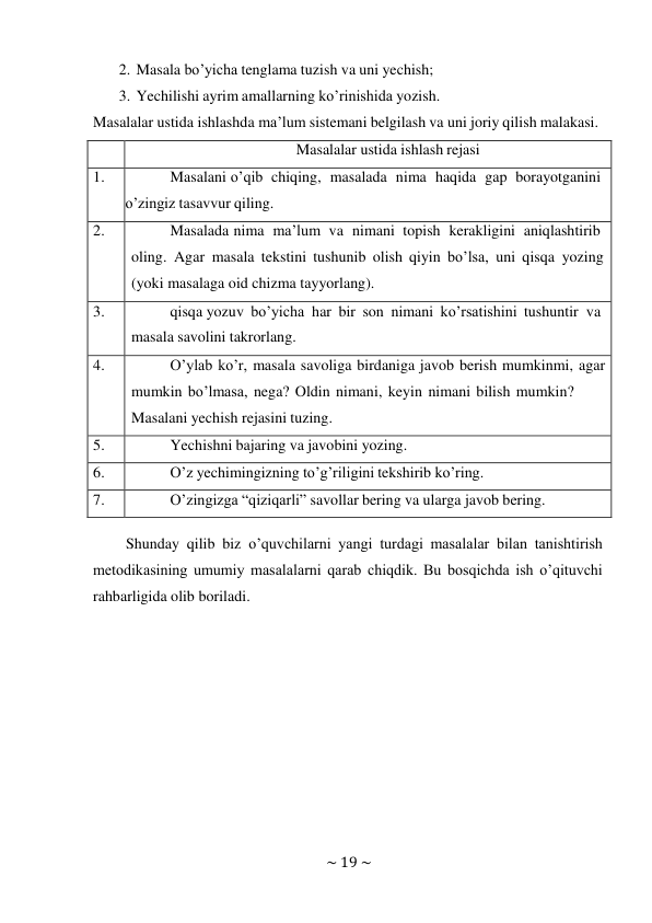 ~ 19 ~ 
 
2. Masala bo’yicha tenglama tuzish va uni yechish; 
3. Yechilishi ayrim amallarning ko’rinishida yozish. 
Masalalar ustida ishlashda ma’lum sistemani belgilash va uni joriy qilish malakasi. 
 
 
Masalalar ustida ishlash rejasi 
1. 
Masalani o’qib chiqing, masalada nima haqida gap borayotganini 
o’zingiz tasavvur qiling. 
2. 
Masalada nima ma’lum va nimani topish kerakligini aniqlashtirib 
oling. Agar masala tekstini tushunib olish qiyin bo’lsa, uni qisqa yozing 
(yoki masalaga oid chizma tayyorlang). 
3. 
qisqa yozuv bo’yicha har bir son nimani ko’rsatishini tushuntir va 
masala savolini takrorlang. 
4. 
O’ylab ko’r, masala savoliga birdaniga javob berish mumkinmi, agar 
mumkin bo’lmasa, nega? Oldin nimani, keyin nimani bilish mumkin? 
Masalani yechish rejasini tuzing. 
5. 
Yechishni bajaring va javobini yozing. 
6. 
O’z yechimingizning to’g’riligini tekshirib ko’ring. 
7. 
O’zingizga “qiziqarli” savollar bering va ularga javob bering. 
 
Shunday qilib biz o’quvchilarni yangi turdagi masalalar bilan tanishtirish 
metodikasining umumiy masalalarni qarab chiqdik. Bu bosqichda ish o’qituvchi 
rahbarligida olib boriladi. 
