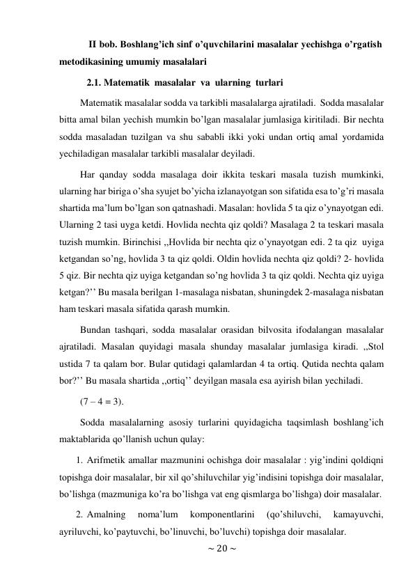 ~ 20 ~ 
 
II bob. Boshlang’ich sinf o’quvchilarini masalalar yechishga o’rgatish 
metodikasining umumiy masalalari 
2.1. Matematik masalalar va ularning turlari 
 
Matematik masalalar sodda va tarkibli masalalarga ajratiladi. Sodda masalalar 
bitta amal bilan yechish mumkin bo’lgan masalalar jumlasiga kiritiladi. Bir nechta 
sodda masaladan tuzilgan va shu sababli ikki yoki undan ortiq amal yordamida 
yechiladigan masalalar tarkibli masalalar deyiladi. 
Har qanday sodda masalaga doir ikkita teskari masala tuzish mumkinki, 
ularning har biriga o’sha syujet bo’yicha izlanayotgan son sifatida esa to’g’ri masala 
shartida ma’lum bo’lgan son qatnashadi. Masalan: hovlida 5 ta qiz o’ynayotgan edi. 
Ularning 2 tasi uyga ketdi. Hovlida nechta qiz qoldi? Masalaga 2 ta teskari masala 
tuzish mumkin. Birinchisi ,,Hovlida bir nechta qiz o’ynayotgan edi. 2 ta qiz uyiga 
ketgandan so’ng, hovlida 3 ta qiz qoldi. Oldin hovlida nechta qiz qoldi? 2- hovlida 
5 qiz. Bir nechta qiz uyiga ketgandan so’ng hovlida 3 ta qiz qoldi. Nechta qiz uyiga 
ketgan?’’ Bu masala berilgan 1-masalaga nisbatan, shuningdek 2-masalaga nisbatan 
ham teskari masala sifatida qarash mumkin. 
Bundan tashqari, sodda masalalar orasidan bilvosita ifodalangan masalalar 
ajratiladi. Masalan quyidagi masala shunday masalalar jumlasiga kiradi. ,,Stol 
ustida 7 ta qalam bor. Bular qutidagi qalamlardan 4 ta ortiq. Qutida nechta qalam 
bor?’’ Bu masala shartida ,,ortiq’’ deyilgan masala esa ayirish bilan yechiladi. 
(7 – 4 = 3). 
 
Sodda masalalarning asosiy turlarini quyidagicha taqsimlash boshlang’ich 
maktablarida qo’llanish uchun qulay: 
1. Arifmetik amallar mazmunini ochishga doir masalalar : yig’indini qoldiqni 
topishga doir masalalar, bir xil qo’shiluvchilar yig’indisini topishga doir masalalar, 
bo’lishga (mazmuniga ko’ra bo’lishga vat eng qismlarga bo’lishga) doir masalalar. 
2. Amalning 
noma’lum 
komponentlarini 
(qo’shiluvchi, 
kamayuvchi, 
ayriluvchi, ko’paytuvchi, bo’linuvchi, bo’luvchi) topishga doir masalalar. 
