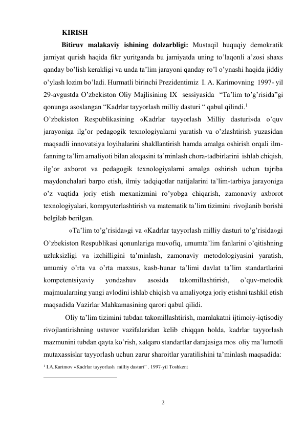 2 
 
KIRISH 
Bitiruv malakaviy ishining dolzarbligi: Mustaqil huquqiy demokratik 
jamiyat qurish haqida fikr yuritganda bu jamiyatda uning to’laqonli a’zosi shaxs 
qanday bo’lish kerakligi va unda ta’lim jarayoni qanday ro’l o’ynashi haqida jiddiy 
o’ylash lozim bo’ladi. Hurmatli birinchi Prezidentimiz I. A. Karimovning 1997- yil 
29-avgustda O’zbekiston Oliy Majlisining IX sessiyasida “Ta’lim to’g’risida”gi 
qonunga asoslangan “Kadrlar tayyorlash milliy dasturi “ qabul qilindi.1 
O’zbekiston Respublikasining «Kadrlar tayyorlash Milliy dasturi»da o’quv 
jarayoniga ilg’or pedagogik texnologiyalarni yaratish va o’zlashtirish yuzasidan 
maqsadli innovatsiya loyihalarini shakllantirish hamda amalga oshirish orqali ilm- 
fanning ta’lim amaliyoti bilan aloqasini ta’minlash chora-tadbirlarini ishlab chiqish, 
ilg’or axborot va pedagogik texnologiyalarni amalga oshirish uchun tajriba 
maydonchalari barpo etish, ilmiy tadqiqotlar natijalarini ta’lim-tarbiya jarayoniga 
o’z vaqtida joriy etish mexanizmini ro’yobga chiqarish, zamonaviy axborot 
texnologiyalari, kompyuterlashtirish va matematik ta’lim tizimini rivojlanib borishi 
belgilab berilgan. 
«Ta’lim to’g’risida»gi va «Kadrlar tayyorlash milliy dasturi to’g’risida»gi 
O’zbekiston Respublikasi qonunlariga muvofiq, umumta’lim fanlarini o’qitishning 
uzluksizligi va izchilligini ta’minlash, zamonaviy metodologiyasini yaratish, 
umumiy o’rta va o’rta maxsus, kasb-hunar ta’limi davlat ta’lim standartlarini 
kompetentsiyaviy 
yondashuv 
asosida 
takomillashtirish, 
o’quv-metodik 
majmualarning yangi avlodini ishlab chiqish va amaliyotga joriy etishni tashkil etish 
maqsadida Vazirlar Mahkamasining qarori qabul qilidi. 
Oliy ta’lim tizimini tubdan takomillashtirish, mamlakatni ijtimoiy-iqtisodiy 
rivojlantirishning ustuvor vazifalaridan kelib chiqqan holda, kadrlar tayyorlash 
mazmunini tubdan qayta ko’rish, xalqaro standartlar darajasiga mos oliy ma’lumotli 
mutaxassislar tayyorlash uchun zarur sharoitlar yaratilishini ta’minlash maqsadida: 
1 I.A.Karimov «Kadrlar tayyorlash milliy dasturi” . 1997-yil Toshkent 
