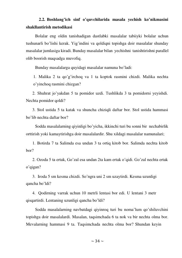 ~ 34 ~ 
 
2.2. Boshlang’ich sinf o’quvchilarida masala yechish ko’nikmasini 
shakllantirish metodikasi 
Bolalar eng oldin tanishadigan dastlabki masalalar tabiiyki bolalar uchun 
tushunarli bo’lishi kerak. Yig’indini va qoldiqni topishga doir masalalar shunday 
masalalar jumlasiga kiradi. Bunday masalalar bilan yechishni tanishtirishni parallel 
olib boorish maqsadga muvofiq. 
Bunday masalalarga quyidagi masalalar namuna bo’ladi: 
 
1. Malika 2 ta qo’g’irchoq va 1 ta koptok rasmini chizdi. Malika nechta 
o’yinchoq rasmini chizgan? 
2. Shuhrat jo’yakdan 5 ta pomidor uzdi. Tushlikda 3 ta pomidorni yeyishdi. 
Nechta pomidor qoldi? 
3. Stol ustida 5 ta katak va shuncha chiziqli daftar bor. Stol ustida hammasi 
bo’lib nechta daftar bor? 
Sodda masalalarning qiyinligi bo’yicha, ikkinchi turi bu sonni bir necha birlik 
orttirish yoki kamaytirishga doir masalalardir. Shu xildagi masalalar namunalari; 
1. Botirda 7 ta Salimda esa undan 3 ta ortiq kitob bor. Salimda nechta kitob 
bor? 
2. Ozoda 5 ta ertak, Go’zal esa undan 2ta kam ertak o’qidi. Go’zal nechta ertak 
o’qigan? 
3. Iroda 5 sm kesma chizdi. So’ngra uni 2 sm uzaytirdi. Kesma uzunligi 
qancha bo’ldi? 
4. Qodirning varrak uchun 10 metrli lentasi bor edi. U lentani 3 metr 
qisqartirdi. Lentaning uzunligi qancha bo’ldi? 
Sodda masalalarning navbatdagi qiyinroq turi bu noma’lum qo’shiluvchini 
topishga doir masalalardi. Masalan, taqsimchada 6 ta nok va bir nechta olma bor. 
Mevalarning hammasi 9 ta. Taqsimchada nechta olma bor? Shundan keyin 
