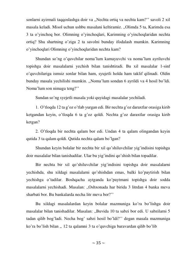 ~ 35 ~ 
 
sonlarni ayirmali taqqoslashga doir va ,,Nechta ortiq va nechta kam?’’ savoli 2 xil 
masala keladi. Misol uchun ushbu masalani keltiramiz. ,,Olimda 5 ta, Karimda esa 
3 ta o’yinchoq bor. Olimning o’yinchoqlari, Karimning o’yinchoqlaridan nechta 
ortiq? Shu shartning o’ziga 2 ta savolni bunday ifodalash mumkin. Karimning 
o’yinchoqlari Olimning o’yinchoqlaridan nechta kam? 
Shundan so’ng o’quvchilar noma’lum kamayuvchi va noma’lum ayriluvchi 
topishga doir masalalarni yechish bilan tanishtiradi. Bu xil masalalar 1-sinf 
o’quvchilariga ismsiz sonlar bilan ham, syujetli holda ham taklif qilinadi. Oldin 
bunday masala yechilishi mumkin. ,,Noma’lum sondan 6 ayrildi va 4 hosil bo’ldi. 
Noma’lum son nimaga teng?’’ 
Sundan so’ng syejetli masala yoki quyidagi masalalar yechiladi. 
 
1. O’tloqda 12 ta g’oz o’tlab yurgan edi. Bir nechta g’oz daraxtlar orasiga kirib 
ketgandan keyin, o’tloqda 6 ta g’oz qoldi. Nechta g’oz daraxtlar orasiga kirib 
ketgan? 
2. O’tloqda bir nechta qalam bor edi. Undan 4 ta qalam olingandan keyin 
qutida 3 ta qalam qoldi. Qutida nechta qalam bo’lgan? 
Shundan keyin bolalar bir nechta bir xil qo’shiluvchilar yig’indisini topishga 
doir masalalar bilan tanishadilar. Ular bu yig’indini qo’shish bilan topadilar. 
Bir nechta bir xil qo’shiluvchilar yig’indisini topishga doir masalalarni 
yechishda, shu xildagi masalalarni qo’shishdan emas, balki ko’paytirish bilan 
yechishga o’tadilar. Boshqacha aytganda ko’paytmani topishga doir sodda 
masalalarni yechishadi. Masalan: ,,Oshxonada har birida 3 litrdan 4 banka meva 
sharbati bor. Bu bankalarda necha litr meva bor?’’ 
Bu xildagi masalalardan keyin bolalar mazmuniga ko’ra bo’lishga doir 
masalalar bilan tanishadilar. Masalan: ,,Buvida 10 ta sabzi bor edi. U sabzilarni 5 
tadan qilib bog’ladi. Necha bog’ sabzi hosil bo’ldi?’’ degan masala mazmuniga 
ko’ra bo’lish bilan ,, 12 ta qalamni 3 ta o’quvchiga baravardan qilib bo’lib 
