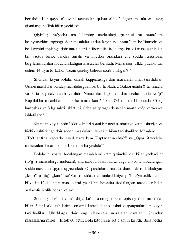 ~ 36 ~ 
 
berishdi. Har qaysi o’quvchi nechtadan qalam oldi?’’ degan masala esa teng 
qismlarga bo’lish bilan yechiladi. 
Qiyinligi bo’yicha masalalarning navbatdagi gruppasi bu noma’lum 
ko’pytuvchini topishga doir masalalar undan keyin esa noma’lum bo’linuvchi va 
bo’luvchini topishga doir masalalardan iboratdir. Bolalarga bu xil masalalar bilan 
bir vaqtda baho, qancha turishi va miqdori orasidagi eng sodda funksional 
bog’lanishlardan foydalaniladigan masalalar beriladi. Masalalan: ,,Ikki pachka tuz 
uchun 14 tiyin to’lashdi. Tuzni qanday bahoda sotib olishgan?’’ 
Shundan keyin bolalar karrali taqqoslashga doir masalalar bilan tanishdilar. 
Ushbu masalalar bunday masalalarga misol bo’la oladi. ,, Gulzor ustida 8 ta ninachi 
va 2 ta kapalak uchib yuribdi. Ninachilar kapalaklardan necha marta ko’p? 
Kapalaklar ninachilardan necha marta kam?’’ va ,,Oshxonada bir kunda 80 kg 
kartoshka va 8 kg sabzi ishlatildi. Sabziga qaraganda necha marta ko’p kartoshka 
ishlatilgan?’’ 
Shundan keyin 2-sinf o’quvchilari sonni bir nechta martaga kattalashtirish va 
kichiklashtirishga doir sodda masalalarni yechish bilan tanishadilar. Masalan: 
,,To’tilar 8 ta, kaptarlar esa 4 marta kam. Kaptarlar nechta?’’ va ,,Opasi 9 yoshda, 
u ukasidan 3 marta katta. Ukasi necha yoshda?’’ 
Bolalar bilvosita ifodalangan masalalarni katta qiyinchiliklar bilan yechadilar 
(to’g’ri masalalarga nisbatan), shu sababali hamma xildagi bilvosita ifodalangan 
sodda masalalar qiyinroq yechiladi. O’quvchilarni masala sharoitida ishlatiladigan 
,,ko’p’’ (ortiq), ,,kam’’ so’zlari orasida amal tanlashlariga yo’l qo’ymaslik uchun 
bilvosita ifodalangan masalalarni yechishni bevosita ifodalangan masalalar bilan 
aralashtirib olib borish kerak. 
Sonning ulushini va ulushiga ko’ra sonning o’zini topishga doir masalalar 
bilan 3-sinf o’quvchilarini sonlarni karrali taqqoslashni o’rganganlaridan keyin 
tanishadilar. Ulushlarga doir eng elementar masalalar qaraladi. Shunday 
masalalarga misol: ,,Kitob 60 betli. Bola kitobning 1/3 qismini ko’rdi. Bola necha 
