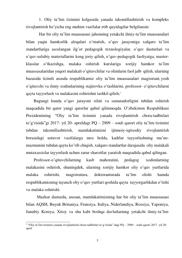 3 
 
1. Oliy ta’lim tizimini kelgusida yanada takomillashtirish va kompleks 
rivojlantirish bo’yicha eng muhim vazifalar etib quyidagilar belgilansin: 
Har bir oliy ta’lim muassasasi jahonning yetakchi ilmiy-ta’lim muassasalari 
bilan yaqin hamkorlik aloqalari o’rnatish, o’quv jarayoniga xalqaro ta’lim 
standartlariga asoslangan ilg’or pedagogik texnologiyalar, o’quv dasturlari va 
o’quv-uslubiy materiallarini keng joriy qilish, o’quv-pedagogik faoliyatga, master- 
klasslar o’tkazishga, 
malaka oshirish kurslariga xorijiy hamkor ta’lim 
muassasalaridan yuqori malakali o’qituvchilar va olimlarni faol jalb qilish, ularning 
bazasida tizimli asosda respublikamiz oliy ta’lim muassasalari magistrant, yosh 
o’qituvchi va ilmiy xodimlarining stajirovka o’tashlarini, professor- o’qituvchilarni 
qayta tayyorlash va malakasini oshirishni tashkil qilish;2 
Bugungi kunda o’quv jarayoni sifati va samaradorligini tubdan oshirish 
maqsadida bir qator yangi qarorlar qabul qilinmoqda. O’zbekiston Respublikasi 
Prezidentining “Oliy ta’lim tizimini yanada rivojlantirish chora-tadbirlari 
to’g’risida”gi 2017- yil 20- apreldagi PQ – 2909 – sonli qarori oliy ta’lim tizimini 
tubdan 
takomillashtirish, 
mamlakatimizni 
ijtimoiy-iqtisodiy 
rivojlantirish 
borasidagi ustuvor vazifalarga mos holda, kadrlar tayyorlashning ma’no- 
mazmunini tubdan qayta ko’rib chiqish, xalqaro standartlar darajasida oliy malakali 
mutaxassislar tayyorlash uchun zarur sharoitlar yaratish maqsadida qabul qilingan. 
Professor-o’qituvchilarning 
kasb 
mahoratini, 
pedagog 
xodimlarning 
malakasini oshirish, shuningdek, ularning xorijiy hamkor oliy o’quv yurtlarida 
malaka 
oshirishi, 
magistratura, 
doktoranturada 
ta’lim 
olishi 
hamda 
respublikamizning tayanch oliy o’quv yurtlari qoshida qayta tayyorgarlikdan o’tishi 
va malaka oshirishi. 
Mazkur dasturda, asosan, mamlakatimizning har bir oliy ta’lim muassasasi 
bilan AQSH, Buyuk Britaniya, Fransiya, Italiya, Niderlandiya, Rossiya, Yaponiya, 
Janubiy Koreya, Xitoy va shu kabi boshqa davlatlarning yetakchi ilmiy-ta’lim 
 
2 “Oliy ta’lim tizimini yanada rivojlantirish chora-tadbirlari to’g’risida” dagi PQ – 2909 – sonli qarori 2017 -yil 20- 
aprel 
