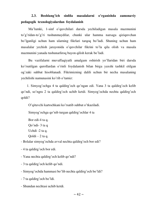 ~ 42 ~ 
 
2.3. 
Boshlang’ich 
sinfda 
masalalarni 
o’rganishda 
zamonaviy 
pedagogik texnologiyalardan foydalanish 
Ma’lumki, 1-sinf o’quvchilari darsda yechiladigan masala mazmunini 
to’g’ridan-to’g’ri tushunmaydilar, chunki ular hamma narsaga qiziquvchan 
bo’lganligi uchun ham ularning fikrlari tarqoq bo’ladi. Shuning uchun ham 
masalalar yechish jarayonida o’quvchilar fikrini to’la qila olish va masala 
mazmunini yanada tushunarliroq bayon qilish kerak bo’ladi. 
Bu vazifalarni muvaffaqiyatli amalgam oshirish yo’llaridan biri darsda 
ko’rsatilgan qurollardan o’rinli foydalanish bilan birga yaxshi tashkil etilgan 
og’zaki suhbat hisoblanadi. Fikrimizning dalili uchun bir necha masalaning 
yechilishi namunasini ko’rib o’tamiz: 
1. Simyog’ochga 4 ta qaldirg’och qo’ngan edi. Yana 3 ta qaldirg’och kelib 
qo’ndi, so’ngra 2 ta qaldirg’och uchib ketdi. Simyog’ochda nechta qaldirg’och 
qoldi? 
O’qituvchi kartochkani ko’rsatib suhbat o’tkaziladi. 
Simyog’ochga qo’nib turgan qaldirg’ochlar 4 ta 
Bor edi-4 ta q. 
Qo’ndi- 3 ta q 
Uchdi -2 ta q. 
Qoldi – 2 ta q. 
- Bolalar simyog’ochda avval nechta qaldirg’och bor edi? 
 
- 4 ta qaldirg’och bor edi. 
 
- Yana nechta qaldirg’och kelib qo’ndi? 
 
- 3 ta qaldirg’och kelib qo’ndi. 
 
- Simyog’ochda hammasi bo’lib nechta qaldirg’och bo’ldi? 
 
- 7 ta qaldirg’och bo’ldi. 
 
- Shundan nechtasi uchib ketdi. 
