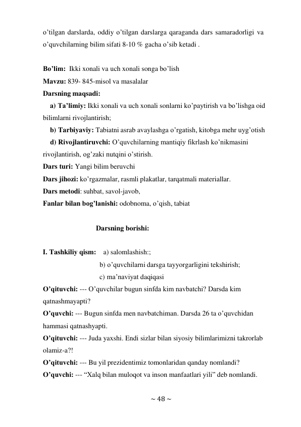 ~ 48 ~ 
 
o’tilgan darslarda, oddiy o’tilgan darslarga qaraganda dars samaradorligi va 
o’quvchilarning bilim sifati 8-10 % gacha o’sib ketadi . 
 
Bo’lim: Ikki xonali va uch xonali songa bo’lish 
Mavzu: 839- 845-misol va masalalar 
Darsning maqsadi: 
a) Ta’limiy: Ikki xonali va uch xonali sonlarni ko’paytirish va bo’lishga oid 
bilimlarni rivojlantirish; 
b) Tarbiyaviy: Tabiatni asrab avaylashga o’rgatish, kitobga mehr uyg’otish 
d) Rivojlantiruvchi: O’quvchilarning mantiqiy fikrlash ko’nikmasini 
rivojlantirish, og’zaki nutqini o’stirish. 
Dars turi: Yangi bilim beruvchi 
Dars jihozi: ko’rgazmalar, rasmli plakatlar, tarqatmali materiallar. 
Dars metodi: suhbat, savol-javob, 
Fanlar bilan bog’lanishi: odobnoma, o’qish, tabiat 
 
 
Darsning borishi: 
 
 
I. Tashkiliy qism: a) salomlashish:; 
b) o’quvchilarni darsga tayyorgarligini tekshirish; 
c) ma’naviyat daqiqasi 
O’qituvchi: --- O’quvchilar bugun sinfda kim navbatchi? Darsda kim 
qatnashmayapti? 
O’quvchi: --- Bugun sinfda men navbatchiman. Darsda 26 ta o’quvchidan 
hammasi qatnashyapti. 
O’qituvchi: --- Juda yaxshi. Endi sizlar bilan siyosiy bilimlarimizni takrorlab 
olamiz-a?! 
O’qituvchi: --- Bu yil prezidentimiz tomonlaridan qanday nomlandi? 
O’quvchi: --- “Xalq bilan muloqot va inson manfaatlari yili” deb nomlandi. 
