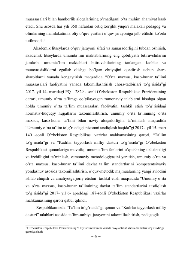 ~ 4 ~ 
 
muassasalari bilan hamkorlik aloqalarining o’rnatilgani o’ta muhim ahamiyat kasb 
etadi. Shu asosda har yili 350 nafardan ortiq xorijlik yuqori malakali pedagog va 
olimlarning mamlakatimiz oliy o’quv yurtlari o’quv jarayoniga jalb etilishi ko’zda 
tutilmoqda.3 
Akademik litseylarda o’quv jarayoni sifati va samaradorligini tubdan oshirish, 
akademik litseylarda umumta’lim maktablarining eng qobiliyatli bitiruvchilarini 
jamlash, umumta’lim maktablari bitiruvchilarining tanlangan kasblar va 
mutaxassisliklarni egallab olishga bo’lgan ehtiyojini qondirish uchun shart- 
sharoitlarni yanada kengaytirish maqsadida “O’rta maxsus, kasb-hunar ta’limi 
muassasalari faoliyatini yanada takomillashtirish chora-tadbirlari to’g’risida”gi 
2017- yil 14- martdagi PQ – 2829 - sonli O’zbekiston Respublikasi Prezidentining 
qarori, umumiy o’rta ta’limga qo’yilayotgan zamonaviy talablarni hisobga olgan 
holda umumiy o’rta ta’lim muassasalari faoliyatini tashkil etish to’g’risidagi 
normativ-huquqiy hujjatlarni takomillashtirish, umumiy o’rta ta’limning o’rta 
maxsus, kasb-hunar ta’limi bilan uzviy aloqadorligini ta’minlash maqsadida 
“Umumiy o’rta ta’lim to’g’risidagi nizomni tasdiqlash haqida”gi 2017- yil 15- mart 
140 -sonli O’zbekiston Respublikasi vazirlar mahkamasining qarori, “Ta’lim 
to’g’risida”gi va “Kadrlar tayyorlash milliy dasturi to’g’risida”gi O’zbekiston 
Respublikasi qonunlariga muvofiq, umumta’lim fanlarini o’qitishning uzluksizligi 
va izchilligini ta’minlash, zamonaviy metodologiyasini yaratish, umumiy o’rta va 
o’rta maxsus, kasb-hunar ta’limi davlat ta’lim standartlarini kompetentsiyaviy 
yondashuv asosida takomillashtirish, o’quv-metodik majmualarning yangi avlodini 
ishlab chiqish va amaliyotga joriy etishni tashkil etish maqsadida “Umumiy o’rta 
va o’rta maxsus, kasb-hunar ta’limining davlat ta’lim standartlarini tasdiqlash 
to’g’risida”gi 2017- yil 6- apreldagi 187-sonli O’zbekiston Respublikasi vazirlar 
mahkamasining qarori qabul qilindi. 
Respublikamizda “Ta’lim to’g’risida”gi qonun va “Kadrlar tayyorlash milliy 
dasturi” talablari asosida ta’lim-tarbiya jarayonini takomillashtirish, pedagogik 
 
3 O’zbekiston Respublikasi Prezidentining “Oliy ta’lim tizimini yanada rivojlantirish chora-tadbirlari to’g’risida”gi 
qaroriga sharh 
