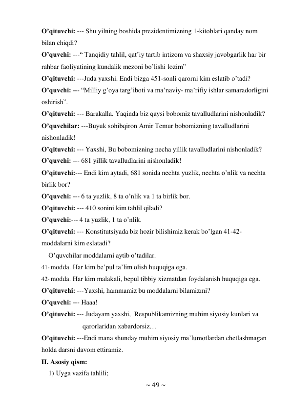 ~ 49 ~ 
 
O’qituvchi: --- Shu yilning boshida prezidentimizning 1-kitoblari qanday nom 
bilan chiqdi? 
O’quvchi: ---“ Tanqidiy tahlil, qat’iy tartib intizom va shaxsiy javobgarlik har bir 
rahbar faoliyatining kundalik mezoni bo’lishi lozim” 
O’qituvchi: ---Juda yaxshi. Endi bizga 451-sonli qarorni kim eslatib o’tadi? 
O’quvchi: --- “Milliy g’oya targ’iboti va ma’naviy- ma’rifiy ishlar samaradorligini 
oshirish”. 
O’qituvchi: --- Barakalla. Yaqinda biz qaysi bobomiz tavalludlarini nishonladik? 
O’quvchilar: ---Buyuk sohibqiron Amir Temur bobomizning tavalludlarini 
nishonladik! 
O’qituvchi: --- Yaxshi, Bu bobomizning necha yillik tavalludlarini nishonladik? 
O’quvchi: --- 681 yillik tavalludlarini nishonladik! 
O’qituvchi:--- Endi kim aytadi, 681 sonida nechta yuzlik, nechta o’nlik va nechta 
birlik bor? 
O’quvchi: --- 6 ta yuzlik, 8 ta o’nlik va 1 ta birlik bor. 
O’qituvchi: --- 410 sonini kim tahlil qiladi? 
O’quvchi:--- 4 ta yuzlik, 1 ta o’nlik. 
O’qituvchi: --- Konstitutsiyada biz hozir bilishimiz kerak bo’lgan 41-42- 
moddalarni kim eslatadi? 
O’quvchilar moddalarni aytib o’tadilar. 
41- modda. Har kim be’pul ta’lim olish huquqiga ega. 
42- modda. Har kim malakali, bepul tibbiy xizmatdan foydalanish huquqiga ega. 
O’qituvchi: ---Yaxshi, hammamiz bu moddalarni bilamizmi? 
O’quvchi: --- Haaa! 
O’qituvchi: --- Judayam yaxshi, Respublikamizning muhim siyosiy kunlari va 
qarorlaridan xabardorsiz… 
O’qituvchi: ---Endi mana shunday muhim siyosiy ma’lumotlardan chetlashmagan 
holda darsni davom ettiramiz. 
II. Asosiy qism: 
1) Uyga vazifa tahlili; 
