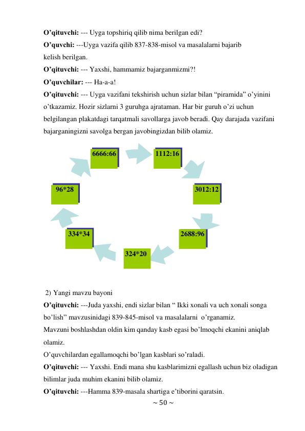 ~ 50 ~ 
 
O’qituvchi: --- Uyga topshiriq qilib nima berilgan edi? 
O’quvchi: ---Uyga vazifa qilib 837-838-misol va masalalarni bajarib 
kelish berilgan. 
O’qituvchi: --- Yaxshi, hammamiz bajarganmizmi?! 
O’quvchilar: --- Ha-a-a! 
O’qituvchi: --- Uyga vazifani tekshirish uchun sizlar bilan “piramida” o’yinini 
o’tkazamiz. Hozir sizlarni 3 guruhga ajrataman. Har bir guruh o’zi uchun 
belgilangan plakatdagi tarqatmali savollarga javob beradi. Qay darajada vazifani 
bajarganingizni savolga bergan javobingizdan bilib olamiz. 
 
 
 
 
 
2) Yangi mavzu bayoni 
O’qituvchi: ---Juda yaxshi, endi sizlar bilan “ Ikki xonali va uch xonali songa 
bo’lish” mavzusinidagi 839-845-misol va masalalarni o’rganamiz. 
Mavzuni boshlashdan oldin kim qanday kasb egasi bo’lmoqchi ekanini aniqlab 
olamiz. 
O’quvchilardan egallamoqchi bo’lgan kasblari so’raladi. 
O’qituvchi: --- Yaxshi. Endi mana shu kasblarimizni egallash uchun biz oladigan 
bilimlar juda muhim ekanini bilib olamiz. 
O’qituvchi: ---Hamma 839-masala shartiga e’tiborini qaratsin. 
6666:66 
1112:16 
96*28 
3012:12 
334*34 
324*20 
2688:96 
