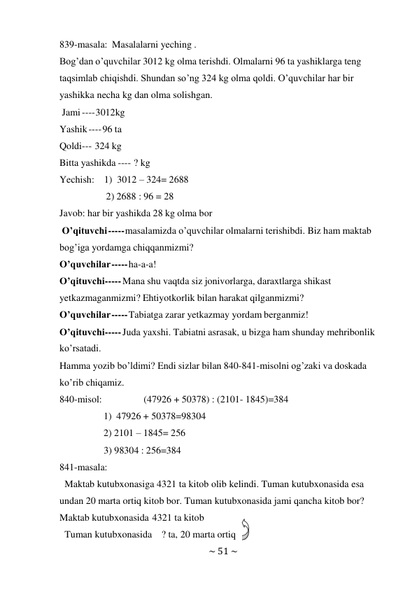 ~ 51 ~ 
 
839-masala: Masalalarni yeching . 
Bog’dan o’quvchilar 3012 kg olma terishdi. Olmalarni 96 ta yashiklarga teng 
taqsimlab chiqishdi. Shundan so’ng 324 kg olma qoldi. O’quvchilar har bir 
yashikka necha kg dan olma solishgan. 
Jami ---- 3012kg 
Yashik ---- 96 ta 
Qoldi --- 324 kg 
Bitta yashikda ---- ? kg 
Yechish: 1) 3012 – 324= 2688 
2) 2688 : 96 = 28 
Javob: har bir yashikda 28 kg olma bor 
O’qituvchi ----- masalamizda o’quvchilar olmalarni terishibdi. Biz ham maktab 
bog’iga yordamga chiqqanmizmi? 
O’quvchilar ----- ha-a-a! 
O’qituvchi ----- Mana shu vaqtda siz jonivorlarga, daraxtlarga shikast 
yetkazmaganmizmi? Ehtiyotkorlik bilan harakat qilganmizmi? 
O’quvchilar ----- Tabiatga zarar yetkazmay yordam berganmiz! 
O’qituvchi ----- Juda yaxshi. Tabiatni asrasak, u bizga ham shunday mehribonlik 
ko’rsatadi. 
Hamma yozib bo’ldimi? Endi sizlar bilan 840-841-misolni og’zaki va doskada 
ko’rib chiqamiz. 
840-misol: 
(47926 + 50378) : (2101- 1845)=384 
1) 47926 + 50378=98304 
2) 2101 – 1845= 256 
3) 98304 : 256=384 
841-masala: 
Maktab kutubxonasiga 4321 ta kitob olib kelindi. Tuman kutubxonasida esa 
undan 20 marta ortiq kitob bor. Tuman kutubxonasida jami qancha kitob bor? 
Maktab kutubxonasida 4321 ta kitob 
Tuman kutubxonasida   ? ta, 20 marta ortiq 
