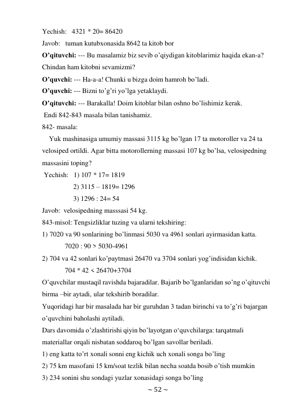 ~ 52 ~ 
 
Yechish: 4321 * 20= 86420 
Javob: tuman kutubxonasida 8642 ta kitob bor 
O’qituvchi: --- Bu masalamiz biz sevib o’qiydigan kitoblarimiz haqida ekan-a? 
Chindan ham kitobni sevamizmi? 
O’quvchi: --- Ha-a-a! Chunki u bizga doim hamroh bo’ladi. 
O’quvchi: --- Bizni to’g’ri yo’lga yetaklaydi. 
O’qituvchi: --- Barakalla! Doim kitoblar bilan oshno bo’lishimiz kerak. 
Endi 842-843 masala bilan tanishamiz. 
842- masala: 
Yuk mashinasiga umumiy massasi 3115 kg bo’lgan 17 ta motoroller va 24 ta 
velosiped ortildi. Agar bitta motorollerning massasi 107 kg bo’lsa, velosipedning 
massasini toping? 
Yechish: 1) 107 * 17= 1819 
2) 3115 – 1819= 1296 
3) 1296 : 24= 54 
Javob: velosipedning masssasi 54 kg. 
843-misol: Tengsizliklar tuzing va ularni tekshiring: 
1) 7020 va 90 sonlarining bo’linmasi 5030 va 4961 sonlari ayirmasidan katta. 
7020 : 90 > 5030-4961 
2) 704 va 42 sonlari ko’paytmasi 26470 va 3704 sonlari yog’indisidan kichik. 
704 * 42 < 26470+3704 
O’quvchilar mustaqil ravishda bajaradilar. Bajarib bo’lganlaridan so’ng o’qituvchi 
birma –bir aytadi, ular tekshirib boradilar. 
Yuqoridagi har bir masalada har bir guruhdan 3 tadan birinchi va to’g’ri bajargan 
o’quvchini baholashi aytiladi. 
Dars davomida o’zlashtirishi qiyin bo’layotgan o‘quvchilarga: tarqatmali 
materiallar orqali nisbatan soddaroq bo’lgan savollar beriladi. 
1) eng katta to’rt xonali sonni eng kichik uch xonali songa bo’ling 
2) 75 km masofani 15 km/soat tezlik bilan necha soatda bosib o’tish mumkin 
3) 234 sonini shu sondagi yuzlar xonasidagi songa bo’ling 
