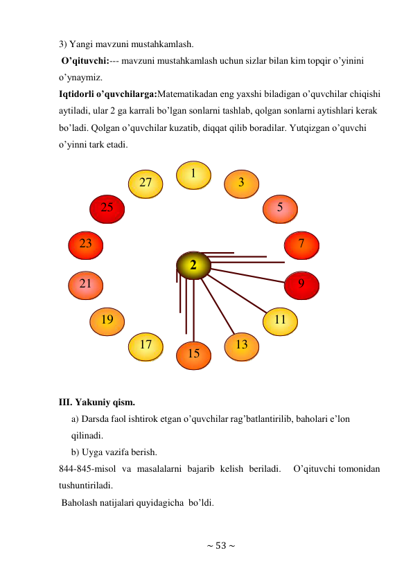 ~ 53 ~ 
 
3) Yangi mavzuni mustahkamlash. 
O’qituvchi:--- mavzuni mustahkamlash uchun sizlar bilan kim topqir o’yinini 
o’ynaymiz. 
Iqtidorli o’quvchilarga:Matematikadan eng yaxshi biladigan o’quvchilar chiqishi 
aytiladi, ular 2 ga karrali bo’lgan sonlarni tashlab, qolgan sonlarni aytishlari kerak 
bo’ladi. Qolgan o’quvchilar kuzatib, diqqat qilib boradilar. Yutqizgan o’quvchi 
o’yinni tark etadi. 
 
 
 
III. Yakuniy qism. 
a) Darsda faol ishtirok etgan o’quvchilar rag’batlantirilib, baholari e’lon 
qilinadi. 
b) Uyga vazifa berish. 
844-845-misol va masalalarni bajarib kelish beriladi. 
O’qituvchi tomonidan 
tushuntiriladi. 
Baholash natijalari quyidagicha bo’ldi. 
27 
 
 
25 
 
23 
 
 
21 
 
19 
11 
17 
15 
13 
