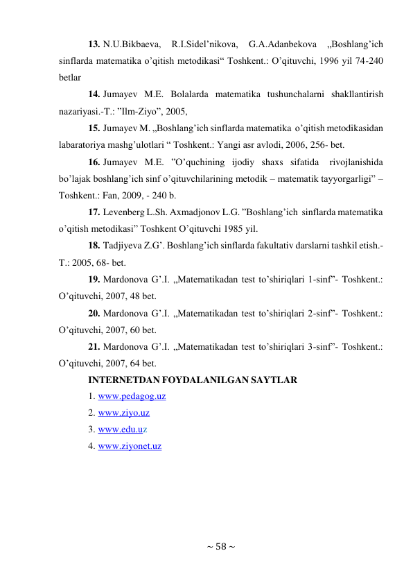 ~ 58 ~ 
 
13. N.U.Bikbaeva, 
R.I.Sidel’nikova, 
G.A.Adanbekova 
„Boshlang’ich 
sinflarda matematika o’qitish metodikasi“ Toshkent.: O’qituvchi, 1996 yil 74-240 
betlar 
14. Jumayev M.E. Bolalarda matematika tushunchalarni shakllantirish 
nazariyasi.-T.: ”Ilm-Ziyo”, 2005, 
15. Jumayev M. „Boshlang’ich sinflarda matematika o’qitish metodikasidan 
labaratoriya mashg’ulotlari “ Toshkent.: Yangi asr avlodi, 2006, 256- bet. 
16. Jumayev M.E. ”O’quchining ijodiy shaxs sifatida 
rivojlanishida 
bo’lajak boshlang’ich sinf o’qituvchilarining metodik – matematik tayyorgarligi” – 
Toshkent.: Fan, 2009, - 240 b. 
17. Levenberg L.Sh. Axmadjonov L.G. ”Boshlang’ich sinflarda matematika 
o’qitish metodikasi” Toshkent O’qituvchi 1985 yil. 
18. Tadjiyeva Z.G’. Boshlang’ich sinflarda fakultativ darslarni tashkil etish.-
T.: 2005, 68- bet. 
19. Mardonova G’.I. „Matematikadan test to’shiriqlari 1-sinf”- Toshkent.: 
O’qituvchi, 2007, 48 bet. 
20. Mardonova G’.I. „Matematikadan test to’shiriqlari 2-sinf”- Toshkent.: 
O’qituvchi, 2007, 60 bet. 
21. Mardonova G’.I. „Matematikadan test to’shiriqlari 3-sinf”- Toshkent.: 
O’qituvchi, 2007, 64 bet. 
INTERNETDAN FOYDALANILGAN SAYTLAR 
1. www.pedagog.uz 
2. www.ziyo.uz 
3. www.edu.uz 
4. www.ziyonet.uz 
