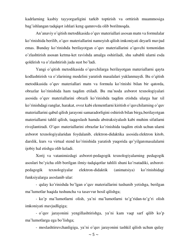 ~ 5 ~ 
 
kadrlarning kasbiy tayyorgarligini tarkib toptirish va orttirish muammosiga 
bag’ishlangan tadqiqot ishlari keng qamrovda olib borilmoqda. 
An’anaviy o’qitish metodikasida o’quv materiallari asosan matn va formulalar 
ko’rinishida berilib, o’quv materiallarini namoyish qilish imkoniyati deyarli mavjud 
emas. Bunday ko’rinishda berilayotgan o’quv materiallarini o’quvchi tomonidan 
o’zlashtirish asosan ketma-ket ravishda amalga oshiriladi, shu sababli ularni esda 
qoldirish va o’zlashtirish juda sust bo’ladi. 
Yangi o’qitish metodikasida o’quvchilarga berilayotgan materiallarni qayta 
kodlashtirish va o’zlarining modelini yaratish masalalari yuklanmaydi. Bu o’qitish 
metodikasida o’quv materiallari matn va formula ko’rinishi bilan bir qatorda, 
obrazlar ko’rinishida ham taqdim etiladi. Bu ma’noda axborot texnologiyalari 
asosida o’quv materiallarini obrazli ko’rinishda taqdim etishda ularga har xil 
ko’rinishdagi ranglar, harakat, ovoz kabi elementlarni kiritish o’quvchilarning o’quv 
materiallarini qabul qilish jarayoni samaradorligini oshirish bilan birga, berilayotgan 
materiallarni tahlil qilish, taqqoslash hamda abstraksiyalash kabi muhim sifatlarni 
rivojlantiradi. O’quv materiallarini obrazlar ko’rinishida taqdim etish uchun ularni 
axborot texnologiyalaridan foydalanib, elektron-didaktika asosida elektron kitob, 
darslik, kurs va virtual stend ko’rinishida yaratish yuqorida qo’yilgan masalalarni 
ijobiy hal etishga olib keladi. 
Xorij va vatanimizdagi axborot-pedagogik texnologiyalarning pedagogik 
asoslari bo’yicha olib borilgan ilmiy-tadqiqotlar tahlili shuni ko’rsatadiki, axborot- 
pedagogik 
texnologiyalar 
elektron-didaktik 
(animatsiya) 
ko’rinishidagi 
funksiyalarga asoslanib ular: 
- qulay ko’rinishda bo’lgan o’quv materiallarini tushunib yetishga, berilgan 
ma’lumotlar haqida tushuncha va tasavvur hosil qilishga; 
- ko’p ma’lumotlarni olish, ya’ni ma’lumotlarni to’g’ridan-to’g’ri olish 
imkoniyati mavjudligiga; 
- o’quv jarayonini yengillashtirishga, ya’ni kam vaqt sarf qilib ko’p 
ma’lumotlarga ega bo’lishga; 
- moslashtiruvchanligiga, ya’ni o’quv jarayonini tashkil qilish uchun qulay 
