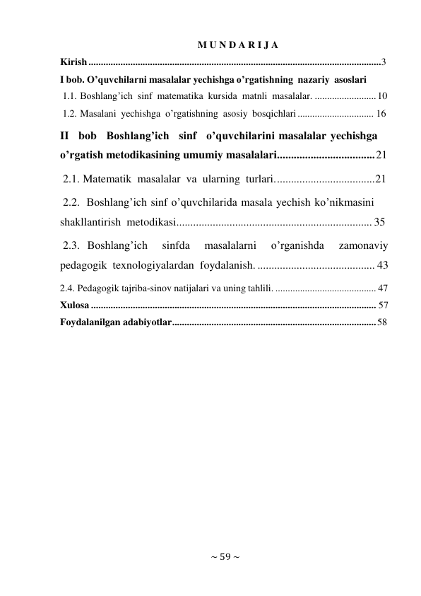 ~ 59 ~ 
 
M U N D A R I J A 
Kirish ....................................................................................................................... 3 
I bob. O’quvchilarni masalalar yechishga o’rgatishning nazariy asoslari 
1.1. Boshlang’ich sinf matematika kursida matnli masalalar. ......................... 10 
1.2. Masalani yechishga o’rgatishning asosiy bosqichlari ............................... 16 
II bob Boshlang’ich sinf o’quvchilarini masalalar yechishga 
o’rgatish metodikasining umumiy masalalari................................... 21 
2.1. Matematik masalalar va ularning turlari. ................................... 21 
2.2. Boshlang’ich sinf o’quvchilarida masala yechish ko’nikmasini 
shakllantirish metodikasi...................................................................... 35 
2.3. Boshlang’ich 
sinfda 
masalalarni     o’rganishda  zamonaviy 
pedagogik texnologiyalardan foydalanish. .......................................... 43 
2.4. Pedagogik tajriba-sinov natijalari va uning tahlili. ......................................... 47 
Xulosa .................................................................................................................... 57 
Foydalanilgan adabiyotlar ................................................................................... 58 
