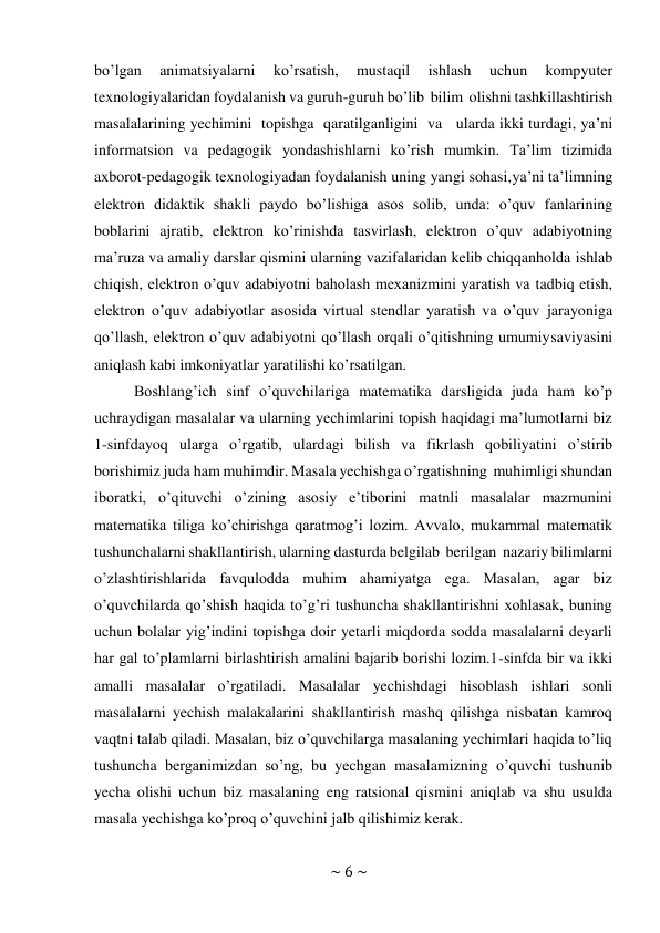 ~ 6 ~ 
 
bo’lgan 
animatsiyalarni 
ko’rsatish, 
mustaqil 
ishlash 
uchun 
kompyuter 
texnologiyalaridan foydalanish va guruh-guruh bo’lib bilim olishni tashkillashtirish 
masalalarining yechimini topishga qaratilganligini va   ularda ikki turdagi, ya’ni 
informatsion va pedagogik yondashishlarni ko’rish mumkin. Ta’lim tizimida 
axborot-pedagogik texnologiyadan foydalanish uning yangi sohasi, ya’ni ta’limning 
elektron didaktik shakli paydo bo’lishiga asos solib, unda: o’quv fanlarining 
boblarini ajratib, elektron ko’rinishda tasvirlash, elektron o’quv adabiyotning 
ma’ruza va amaliy darslar qismini ularning vazifalaridan kelib chiqqan holda ishlab 
chiqish, elektron o’quv adabiyotni baholash mexanizmini yaratish va tadbiq etish, 
elektron o’quv adabiyotlar asosida virtual stendlar yaratish va o’quv jarayoniga 
qo’llash, elektron o’quv adabiyotni qo’llash orqali o’qitishning umumiy saviyasini 
aniqlash kabi imkoniyatlar yaratilishi ko’rsatilgan. 
Boshlang’ich sinf o’quvchilariga matematika darsligida juda ham ko’p 
uchraydigan masalalar va ularning yechimlarini topish haqidagi ma’lumotlarni biz 
1-sinfdayoq ularga o’rgatib, ulardagi bilish va fikrlash qobiliyatini o’stirib 
borishimiz juda ham muhimdir. Masala yechishga o’rgatishning muhimligi shundan 
iboratki, o’qituvchi o’zining asosiy e’tiborini matnli masalalar mazmunini 
matematika tiliga ko’chirishga qaratmog’i lozim. Avvalo, mukammal matematik 
tushunchalarni shakllantirish, ularning dasturda belgilab berilgan nazariy bilimlarni 
o’zlashtirishlarida favqulodda muhim ahamiyatga ega. Masalan, agar biz 
o’quvchilarda qo’shish haqida to’g’ri tushuncha shakllantirishni xohlasak, buning 
uchun bolalar yig’indini topishga doir yetarli miqdorda sodda masalalarni deyarli 
har gal to’plamlarni birlashtirish amalini bajarib borishi lozim.1-sinfda bir va ikki 
amalli masalalar o’rgatiladi. Masalalar yechishdagi hisoblash ishlari sonli 
masalalarni yechish malakalarini shakllantirish mashq qilishga nisbatan kamroq 
vaqtni talab qiladi. Masalan, biz o’quvchilarga masalaning yechimlari haqida to’liq 
tushuncha berganimizdan so’ng, bu yechgan masalamizning o’quvchi tushunib 
yecha olishi uchun biz masalaning eng ratsional qismini aniqlab va shu usulda 
masala yechishga ko’proq o’quvchini jalb qilishimiz kerak. 
