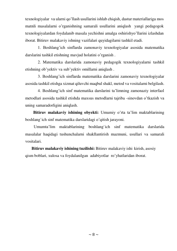 ~ 8 ~ 
 
texnologiyalar va ularni qo’llash usullarini ishlab chiqish, dastur materiallariga mos 
matnli masalalarni o’rganishning samarali usullarini aniqlash yangi pedagogok 
texnologiyalardan foydalanib masala yechishni amalga oshirish yo’llarini izlashdan 
iborat. Bitiruv malakaviy ishning vazifalari quyidagilarni tashkil etadi. 
1. Boshlang’ich sinflarda zamonaviy texnologiyalar asosida matematika 
darslarini tashkil etishning mavjud holatini o’rganish . 
2. Matematika darslarida zamonaviy pedagogik texnologiyalarni tashkil 
etishning ob’yektiv va sub’yektiv omillarni aniqlash . 
3. Boshlang’ich sinflarda matematika darslarini zamonaviy texnologiyalar 
asosida tashkil etishga xizmat qiluvchi maqbul shakl, metod va vositalarni belgilash. 
4. Boshlang’ich sinf matematika darslarini ta’limning zamonaziy interfaol 
metodlari asosida tashkil etishda maxsus metodlarni tajriba -sinovdan o’tkazish va 
uning samaradorligini aniqlash. 
Bitiruv malakaviy ishining obyekti: Umumiy o’rta ta’lim maktablarining 
boshlang`ich sinf matematika darslaridagi o’qitish jarayoni. 
Umumta’lim maktablarining boshlang`ich sinf matematika darslarida 
masalalar haqidagi tushunchalarni shakllantirish mazmuni, usullari va samarali 
vositalari. 
Bitiruv malakaviy ishining tuzilishi: Bitiruv malakaviy ishi kirish, asosiy 
qism boblari, xulosa va foydalanilgan adabiyotlar ro’yhatlaridan iborat. 
