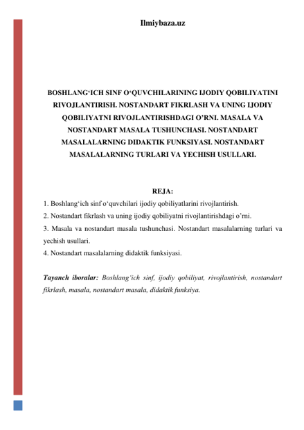 Ilmiybaza.uz 
 
 
 
 
BOSHLANGʻICH SINF OʻQUVCHILARINING IJODIY QOBILIYATINI 
RIVOJLANTIRISH. NOSTANDART FIKRLASH VA UNING IJODIY 
QOBILIYATNI RIVOJLANTIRISHDAGI O’RNI. MASALA VA 
NOSTANDART MASALA TUSHUNCHASI. NOSTANDART 
MASALALARNING DIDAKTIK FUNKSIYASI. NOSTANDART 
MASALALARNING TURLARI VA YECHISH USULLARI. 
 
 
REJA: 
1. Boshlangʻich sinf oʻquvchilari ijodiy qobiliyatlarini rivojlantirish.  
2. Nostandart fikrlash va uning ijodiy qobiliyatni rivojlantirishdagi o’rni.  
3. Masala va nostandart masala tushunchasi. Nostandart masalalarning turlari va 
yechish usullari.  
4. Nostandart masalalarning didaktik funksiyasi. 
 
Tayanch iboralar: Boshlangʻich sinf, ijodiy qobiliyat, rivojlantirish, nostandart 
fikrlash, masala, nostandart masala, didaktik funksiya. 
 
 
 
 
 
 
 
 
