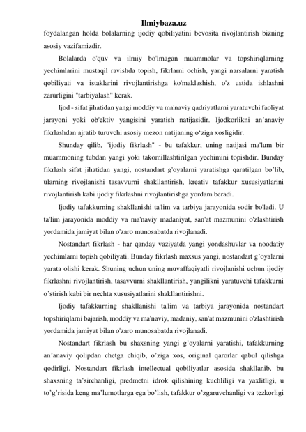 Ilmiybaza.uz 
foydalangan holda bolalarning ijodiy qobiliyatini bevosita rivojlantirish bizning 
asosiy vazifamizdir. 
Bolalarda o'quv va ilmiy bo'lmagan muammolar va topshiriqlarning 
yechimlarini mustaqil ravishda topish, fikrlarni ochish, yangi narsalarni yaratish 
qobiliyati va istaklarini rivojlantirishga ko'maklashish, o'z ustida ishlashni 
zarurligini "tarbiyalash" kerak. 
Ijod - sifat jihatidan yangi moddiy va ma'naviy qadriyatlarni yaratuvchi faoliyat 
jarayoni yoki ob'ektiv yangisini yaratish natijasidir. Ijodkorlikni an’anaviy 
fikrlashdan ajratib turuvchi asosiy mezon natijaning o‘ziga xosligidir. 
Shunday qilib, "ijodiy fikrlash" - bu tafakkur, uning natijasi ma'lum bir 
muammoning tubdan yangi yoki takomillashtirilgan yechimini topishdir. Bunday 
fikrlash sifat jihatidan yangi, nostandart g'oyalarni yaratishga qaratilgan bo’lib, 
ularning rivojlanishi tasavvurni shakllantirish, kreativ tafakkur xususiyatlarini 
rivojlantirish kabi ijodiy fikrlashni rivojlantirishga yordam beradi.  
Ijodiy tafakkurning shakllanishi ta'lim va tarbiya jarayonida sodir bo'ladi. U 
ta'lim jarayonida moddiy va ma'naviy madaniyat, san'at mazmunini o'zlashtirish 
yordamida jamiyat bilan o'zaro munosabatda rivojlanadi. 
Nostandart fikrlash - har qanday vaziyatda yangi yondashuvlar va noodatiy 
yechimlarni topish qobiliyati. Bunday fikrlash maxsus yangi, nostandart g’oyalarni 
yarata olishi kerak. Shuning uchun uning muvaffaqiyatli rivojlanishi uchun ijodiy 
fikrlashni rivojlantirish, tasavvurni shakllantirish, yangilikni yaratuvchi tafakkurni 
o’stirish kabi bir nechta xususiyatlarini shakllantirishni.  
Ijodiy tafakkurning shakllanishi ta'lim va tarbiya jarayonida nostandart 
topshiriqlarni bajarish, moddiy va ma'naviy, madaniy, san'at mazmunini o'zlashtirish 
yordamida jamiyat bilan o'zaro munosabatda rivojlanadi. 
Nostandart fikrlash bu shaxsning yangi g’oyalarni yaratishi, tafakkurning 
an’anaviy qolipdan chetga chiqib, o’ziga xos, original qarorlar qabul qilishga 
qodirligi. Nostandart fikrlash intellectual qobiliyatlar asosida shakllanib, bu 
shaxsning ta’sirchanligi, predmetni idrok qilishining kuchliligi va yaxlitligi, u 
to’g’risida keng ma’lumotlarga ega bo’lish, tafakkur o’zgaruvchanligi va tezkorligi 
