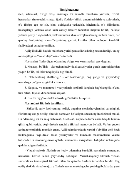 Ilmiybaza.uz 
(tez, xilma-xil, o’ziga xos), mantiqiy va savodli mulohaza yuritish, tizimli 
harakatlar, sintez-tahlil-sintez, ijodiy ifodalay bilish, umumlashtirish va xulosalash, 
o’z fikriga ega bo’lish, ishni oxirigacha yetkazish, ishchanlik, o’z bilimlarini 
boshqalarga yetkaza olish kabi asosiy kreativ fazilatlar majmui bo’lib, nafaqat 
yuksak ijodiy rivojlanishni, balki umuman shaxs rivojlanishining muhim omili, har 
qanday faoliyatdagi muvaffaqiyatning garovi, kishilar bilan muloqot, kundalik 
faoliyatdagi yutuqlar omilidir. 
Aqliy ijodiylik haqida mulohaza yuritilganda fikrlashning nostandartligi, uning 
mustaqilligi va “kreativligi” nazarda tutiladi. 
Nostandart fikrlaydigan odamning o'ziga xos xususiyatlari quyidagilar:  
1. Mustaqil bo’lish – ular uchun individual xususiyatlar guruh stereotiplaridan 
yuqori bo’lib, takliflar noqulaylik tug’diradi. 
2. "Intellektning shaffofligi" - o'z tasavvuriga, eng yangi va g'ayrioddiy 
narsalarga bo’lgan sezgirlikka ishonch. 
3. Noqulay va muammoli vaziyatlarda sezilarli darajada bag'rikenglik, o’zini 
tuta bilish, foydali dinamizmni saqlash. 
4. Estetik tuyg'uni shakllantirish, go'zallikka his qilish. 
Nostandart fikrlash tasniflash. 
- Zukkolik-aqliy faoliyatning tezligi, ongning moslashuvchanligi va aniqligi, 
fikrlarning o'ziga xosligi sifatida namoyon bo'ladigan shaxsning intellektual mulki. 
Bu odamning tez va aniq tushunish, hisoblash, ko'pincha biror narsa haqida taxmin 
qilish qobiliyatidir. Aql-idrokda tanqidiy fikrlash namoyon bo'ladi. Va bu yuqori 
xotira tayyorligisiz mumkin emas. Aqlli odamlar odatda yaxshi o'qiydilar yoki hech 
bo'lmaganda "aql-idrok" bilan yashaydilar va kundalik muammolarni yaxshi 
bilishadi. Bu insonning omon qolishi, muammoli vaziyatlarni hal qilish uchun juda 
qadrlanadigan fazilatdir. 
- Vizual-majoziy fikrlash-bu ijodiy odamning kundalik narsalarda nostandart 
narsalarni ko'rish uchun g'ayrioddiy qobiliyati. Vizual-majoziy fikrlash vizual-
samarali va kontseptual fikrlash bilan bir qatorda fikrlash turlaridan biridir. Eng 
oddiy shaklda vizual-majoziy fikrlash asosan maktabgacha yoshdagi bolalarda, ya'ni 
